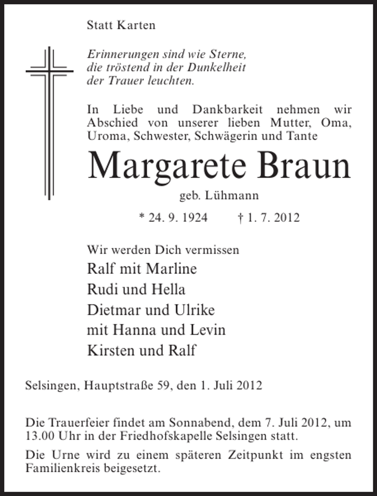 <p>Statt Karten<br />Erinnerungen sind wie Sterne,<br />die tröstend in der Dunkelheit<br />der Trauer leuchten.<br />In Liebe und Dankbarkeit nehmen wir<br />Abschied von unserer lieben Mutter, Oma,<br />Uroma, Schwester, Schwägerin und Tante</p><p>Margarete Braun<br />geb. Lühmann<br />* 24. 9. 1924</p><p>† 1. 7. 2012</p><p>Wir werden Dich vermissen</p><p>Ralf mit Marline<br />Rudi und Hella<br />Dietmar und Ulrike<br />mit Hanna und Levin<br />Kirsten und Ralf<br />Selsingen, Hauptstraße 59, den 1. Juli 2012<br />Die Trauerfeier findet am Sonnabend, dem 7. Juli 2012, um<br />13.00 Uhr in der Friedhofskapelle Selsingen statt.<br />Die Urne wird zu einem späteren Zeitpunkt im engsten<br />Familienkreis beigesetzt.</p>