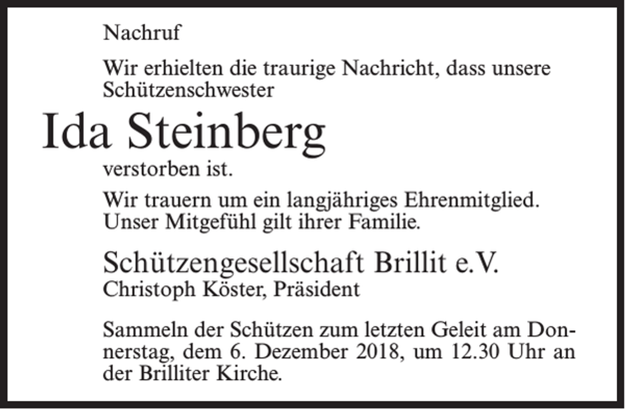 <p>Nachruf<br />Wir erhielten die traurige Nachricht, dass unsere<br />Schützenschwester</p><p>Ida Steinberg</p><p>verstorben ist.<br />Wir trauern um ein langjähriges Ehrenmitglied.<br />Unser Mitgefühl gilt ihrer Familie.</p><p>Schützengesellschaft Brillit e.V.</p><p>Christoph Köster, Präsident</p><p>Sammeln der Schützen zum letzten Geleit am Donnerstag, dem 6. Dezember 2018, um 12.30 Uhr an<br />der Brilliter Kirche.</p>