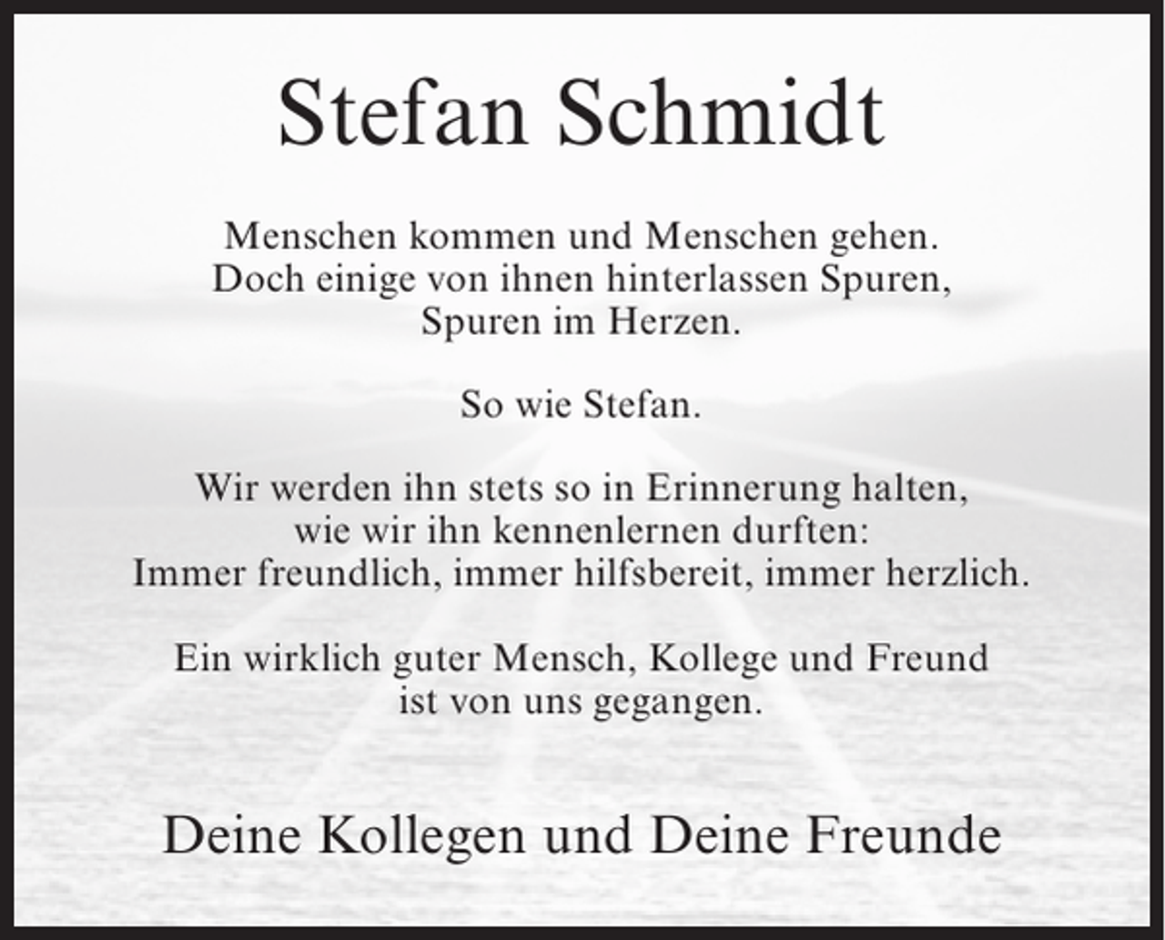 <p>Stefan Schmidt<br />Menschen kommen und Menschen gehen.<br />Doch einige von ihnen hinterlassen Spuren,<br />Spuren im Herzen.<br />So wie Stefan.<br />Wir werden ihn stets so in Erinnerung halten,<br />wie wir ihn kennenlernen durften:<br />Immer freundlich, immer hilfsbereit, immer herzlich.<br />Ein wirklich guter Mensch, Kollege und Freund<br />ist von uns gegangen.</p><p>Deine Kollegen und Deine Freunde</p>