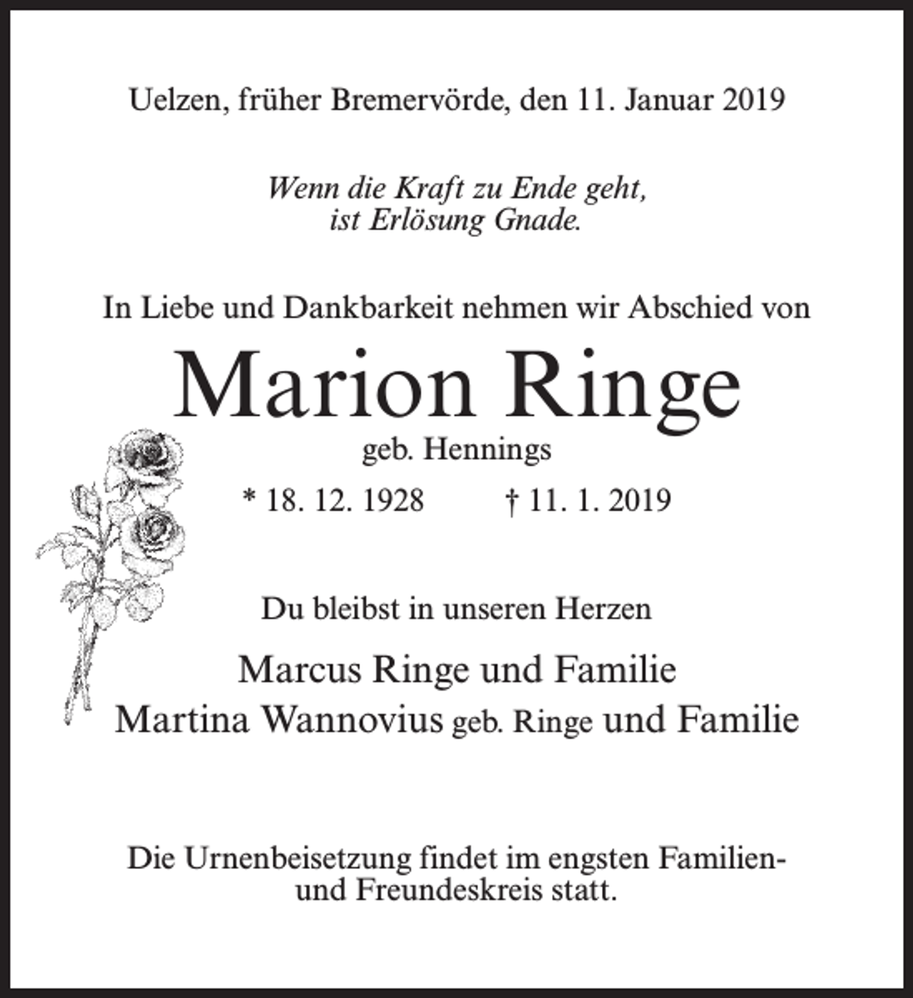 <p>Uelzen, früher Bremervörde, den 11. Januar 2019<br />Wenn die Kraft zu Ende geht,<br />ist Erlösung Gnade.<br />In Liebe und Dankbarkeit nehmen wir Abschied von</p><p>Marion Ringe<br />geb. Hennings</p><p>* 18. 12. 1928 † 11. 1. 2019<br />Du bleibst in unseren Herzen</p><p>Marcus Ringe und Familie<br />Martina Wannovius geb. Ringe und Familie</p><p>Die Urnenbeisetzung findet im engsten Familienund Freundeskreis statt.</p>