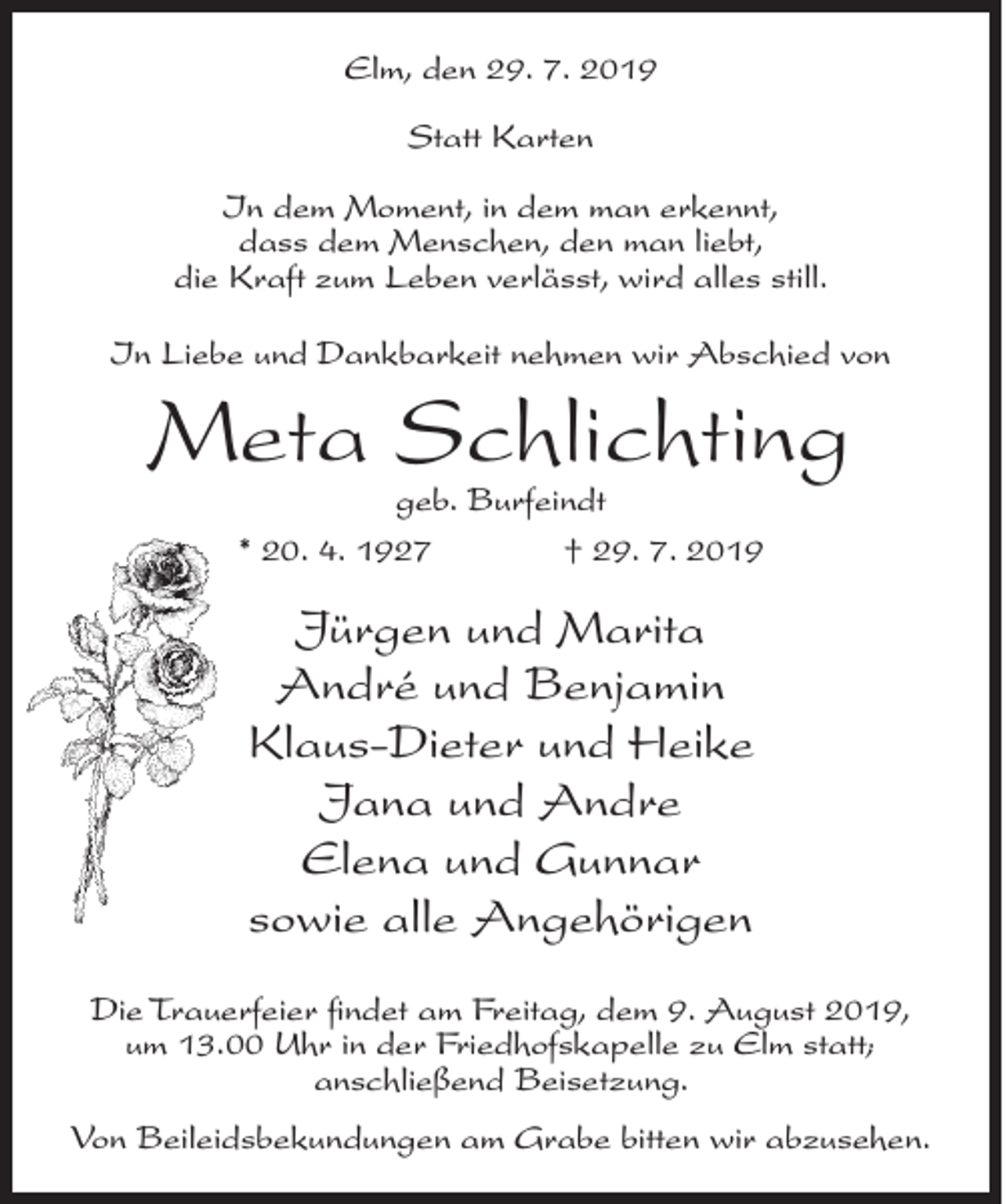 <p>Elm, den 29. 7. 2019<br />Statt Karten<br />In dem Moment, in dem man erkennt,<br />dass dem Menschen, den man liebt,<br />die Kraft zum Leben verlässt, wird alles still.<br />In Liebe und Dankbarkeit nehmen wir Abschied von</p><p>Meta Schlichting<br />geb. Burfeindt<br />* 20. 4. 1927<br />† 29. 7. 2019</p><p>Jürgen und Marita<br />André und Benjamin<br />Klaus-Dieter und Heike<br />Jana und Andre<br />Elena und Gunnar<br />sowie alle Angehörigen<br />Die Trauerfeier findet am Freitag, dem 9. August 2019,<br />um 13.00 Uhr in der Friedhofskapelle zu Elm statt;<br />anschließend Beisetzung.<br />Von Beileidsbekundungen am Grabe bitten wir abzusehen.</p>