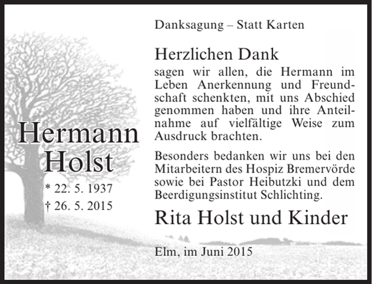<p>Danksagung – Statt Karten</p><p>Herzlichen Dank</p><p>Hermann<br />Holst<br />* 22. 5. 1937<br />† 26. 5. 2015</p><p>sagen wir allen, die Hermann im<br />Leben Anerkennung und Freundschaft schenkten, mit uns Abschied<br />genommen haben und ihre Anteilnahme auf vielfältige Weise zum<br />Ausdruck brachten.<br />Besonders bedanken wir uns bei den<br />Mitarbeitern des Hospiz Bremervörde<br />sowie bei Pastor Heibutzki und dem<br />Beerdigungsinstitut Schlichting.</p><p>Rita Holst und Kinder<br />Elm, im Juni 2015</p>