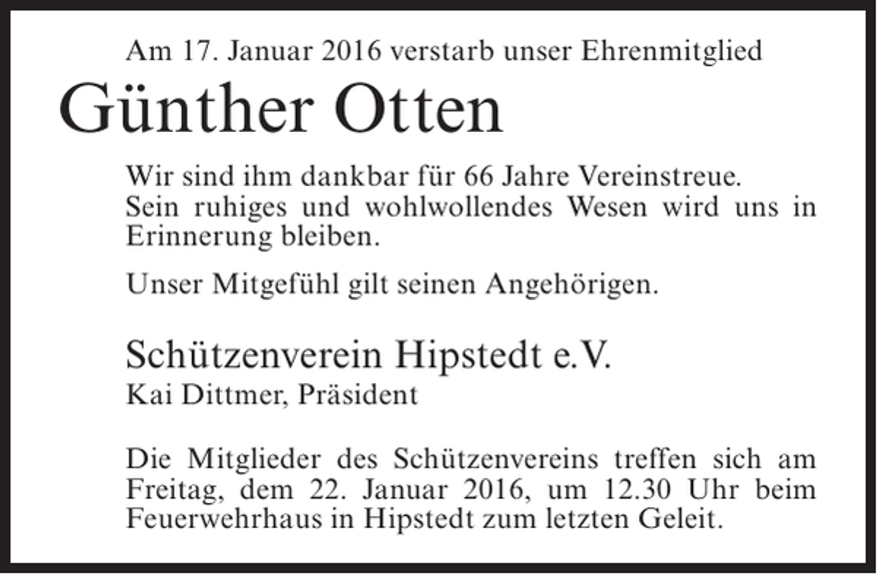<p>Am 17. Januar 2016 verstarb unser Ehrenmitglied</p><p>Günther Otten</p><p>Wir sind ihm dankbar für 66 Jahre Vereinstreue.<br />Sein ruhiges und wohlwollendes Wesen wird uns in<br />Erinnerung bleiben.<br />Unser Mitgefühl gilt seinen Angehörigen.</p><p>Schützenverein Hipstedt e.V.<br />Kai Dittmer, Präsident</p><p>Die Mitglieder des Schützenvereins treffen sich am<br />Freitag, dem 22. Januar 2016, um 12.30 Uhr beim<br />Feuerwehrhaus in Hipstedt zum letzten Geleit.</p>