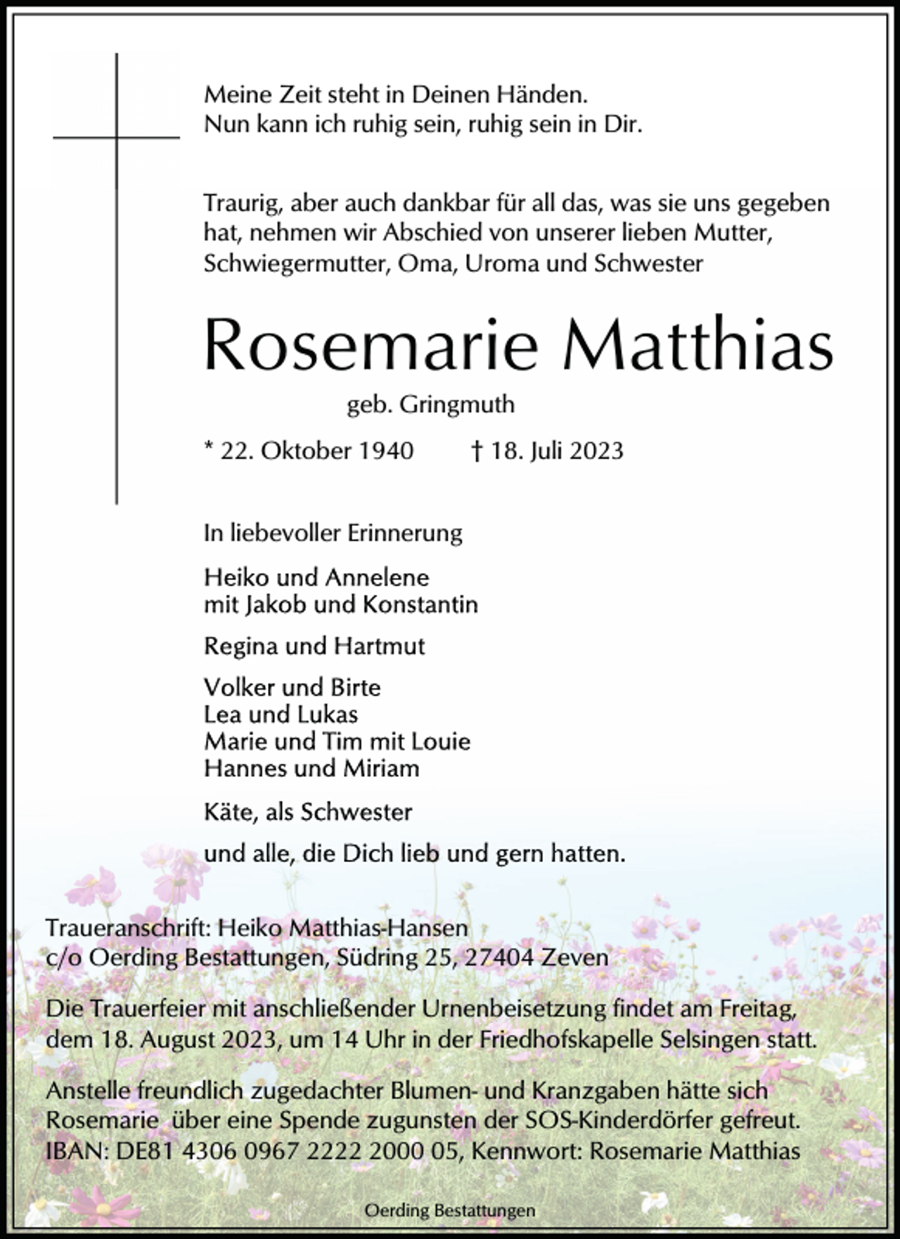 <p>Meine Zeit steht in Deinen Händen.<br />Nun kann ich ruhig sein, ruhig sein in Dir.<br />Traurig, aber auch dankbar für all das, was sie uns gegeben<br />hat, nehmen wir Abschied von unserer lieben Mutter,<br />Schwiegermutter, Oma, Uroma und Schwester</p><p>Rosemarie Matthias<br />geb. Gringmuth<br />* 22. Oktober 1940</p><p>† 18. Juli 2023</p><p>In liebevoller Erinnerung</p><p>Traueranschrift: Heiko Matthias-Hansen<br />c/o Oerding Bestattungen, Südring 25, 27404 Zeven<br />Die Trauerfeier mit anschließender Urnenbeisetzung findet am Freitag,<br />dem 18. August 2023, um 14 Uhr in der Friedhofskapelle Selsingen statt.<br />Anstelle freundlich zugedachter Blumen- und Kranzgaben hätte sich<br />Rosemarie über eine Spende zugunsten der SOS-Kinderdörfer gefreut.<br />IBAN: DE81 4306 0967 222005, Kennwort: Rosemarie Matthias<br />Oerding Bestattungen</p>