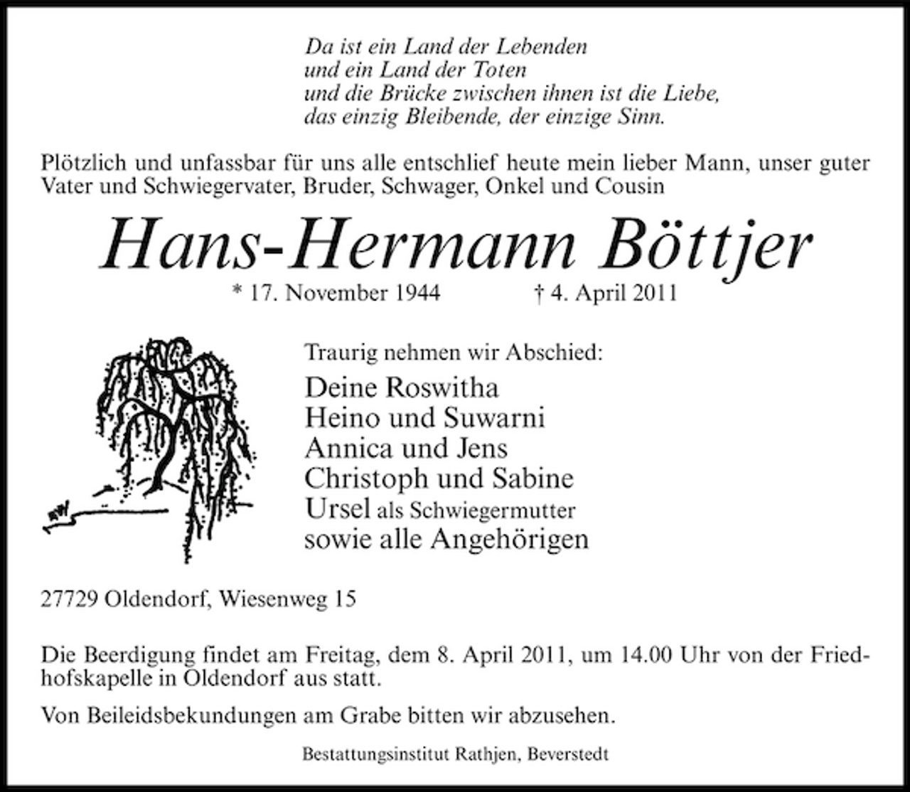 <p>Da ist ein Land der Lebenden und ein Land der Toten und die Brücke zwischen ihnen ist die Liebe, das einzig Bleibende, der einzige Sinn. Plötzlich und unfassbar für uns alle entschlief heute mein lieber Mann, unser guter Vater und Schwiegervater, Bruder, Schwager, Onkel und Cousin</p><p>Hans-Hermann Böttjer<br />* 17. November 1944 † 4. April 2011 Traurig nehmen wir Abschied:</p><p>Deine Roswitha Heino und Suwarni Annica und Jens Christoph und Sabine Ursel als Schwiegermutter sowie alle Angehörigen<br />27729 Oldendorf, Wiesenweg 15 Die Beerdigung findet am Freitag, dem 8. April 2011, um 14.00 Uhr von der Friedhofskapelle in Oldendorf aus statt. Von Beileidsbekundungen am Grabe bitten wir abzusehen.<br />Bestattungsinstitut Rathjen, Beverstedt</p>