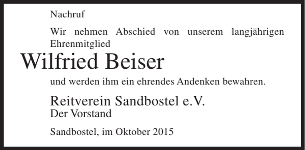 <p>Nachruf<br />Wir nehmen Abschied von unserem langjährigen<br />Ehrenmitglied</p><p>Wilfried Beiser</p><p>und werden ihm ein ehrendes Andenken bewahren.</p><p>Reitverein Sandbostel e.V.<br />Der Vorstand</p><p>Sandbostel, im Oktober 2015</p>