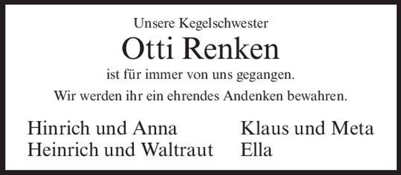 <p>Unsere Kegelschwester</p><p>Otti Renken<br />ist für immer von uns gegangen. Wir werden ihr ein ehrendes Andenken bewahren.</p><p>Hinrich und Anna Heinrich und Waltraut</p><p>Klaus und Meta Ella</p>