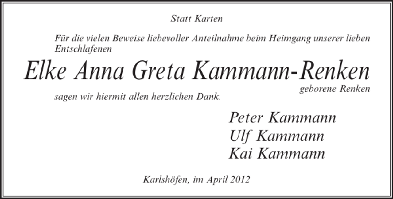 <p>Statt Karten<br />Für die vielen Beweise liebevoller Anteilnahme beim Heimgang unserer lieben<br />Entschlafenen</p><p>Elke Anna Greta Kammann-Renken<br />geborene Renken</p><p>sagen wir hiermit allen herzlichen Dank.</p><p>Peter Kammann<br />Ulf Kammann<br />Kai Kammann<br />Karlshöfen, im April 2012</p>