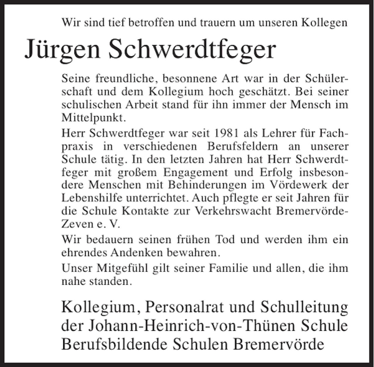 <p>Wir sind tief betroffen und trauern um unseren Kollegen</p><p>Jürgen Schwerdtfeger<br />Seine freundliche, besonnene Art war in der Schülerschaft und dem Kollegium hoch geschätzt. Bei seiner<br />schulischen Arbeit stand für ihn immer der Mensch im<br />Mittelpunkt.<br />Herr Schwerdtfeger war seit 1981 als Lehrer für Fachpraxis in verschiedenen Berufsfeldern an unserer<br />Schule tätig. In den letzten Jahren hat Herr Schwerdtfeger mit großem Engagement und Erfolg insbesondere Menschen mit Behinderungen im Vördewerk der<br />Lebenshilfe unterrichtet. Auch pflegte er seit Jahren für<br />die Schule Kontakte zur Verkehrswacht BremervördeZeven e. V.<br />Wir bedauern seinen frühen Tod und werden ihm ein<br />ehrendes Andenken bewahren.<br />Unser Mitgefühl gilt seiner Familie und allen, die ihm<br />nahe standen.</p><p>Kollegium, Personalrat und Schulleitung<br />der Johann-Heinrich-von-Thünen Schule<br />Berufsbildende Schulen Bremervörde</p>