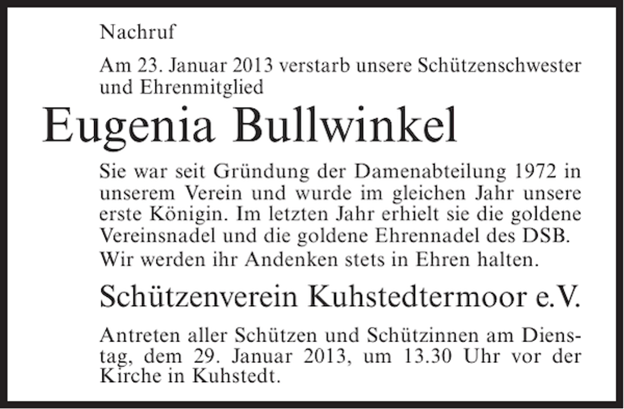 <p>Nachruf<br />Am 23. Januar 2013 verstarb unsere Schützenschwester<br />und Ehrenmitglied</p><p>Eugenia Bullwinkel<br />Sie war seit Gründung der Damenabteilung 1972 in<br />unserem Verein und wurde im gleichen Jahr unsere<br />erste Königin. Im letzten Jahr erhielt sie die goldene<br />Vereinsnadel und die goldene Ehrennadel des DSB.<br />Wir werden ihr Andenken stets in Ehren halten.</p><p>Schützenverein Kuhstedtermoor e.V.<br />Antreten aller Schützen und Schützinnen am Dienstag, dem 29. Januar 2013, um 13.30 Uhr vor der<br />Kirche in Kuhstedt.</p>