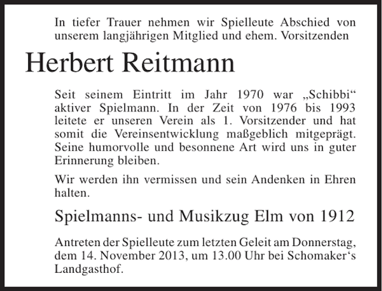 <p>In tiefer Trauer nehmen wir Spielleute Abschied von<br />u<br />­ nserem langjährigen Mitglied und ehem. Vorsitzenden</p><p>Herbert Reitmann<br />Seit seinem Eintritt im Jahr 1970 war „Schibbi“<br />a<br />­ ktiver Spielmann. In der Zeit von 1976 bis 1993<br />leitete er unseren Verein als 1. Vorsitzender und hat<br />somit die ­ ereinsentwicklung maßgeblich mitgeprägt.<br />V<br />S<br />­ eine humor­ olle und besonnene Art wird uns in guter<br />v<br />E<br />­ rinnerung bleiben.<br />Wir werden ihn vermissen und sein Andenken in Ehren<br />halten.</p><p>Spielmanns- und Musikzug Elm von 1912<br />Antreten der Spielleute zum letzten Geleit am ­ onnerstag,<br />D<br />dem 14. November 2013, um 13.00 Uhr bei Schomaker‘s<br />Landgasthof.</p>