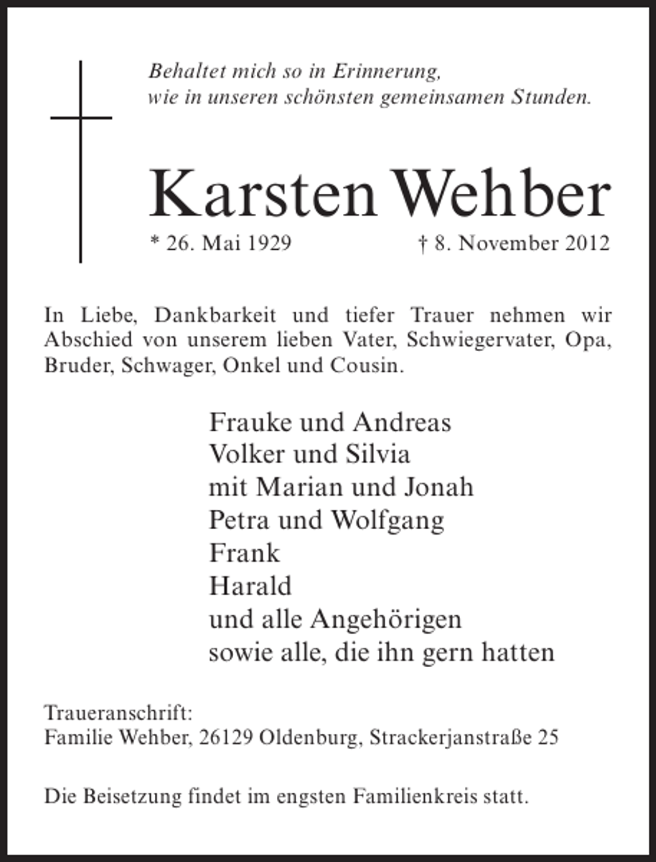 <p>Behaltet mich so in Erinnerung,<br />wie in unseren schönsten gemeinsamen Stunden.</p><p>Karsten Wehber<br />* 26. Mai 1929</p><p>† 8. November 2012</p><p>In Liebe, Dankbarkeit und tiefer Trauer nehmen wir<br />Abschied von unserem lieben Vater, Schwiegervater, Opa,<br />Bruder, Schwager, Onkel und Cousin.</p><p>Frauke und Andreas<br />Volker und Silvia<br />mit Marian und Jonah<br />Petra und Wolfgang<br />Frank<br />Harald<br />und alle Angehörigen<br />sowie alle, die ihn gern hatten<br />Traueranschrift:<br />Familie Wehber, 26129 Oldenburg, Strackerjanstraße 25<br />Die Beisetzung findet im engsten Familienkreis statt.</p>