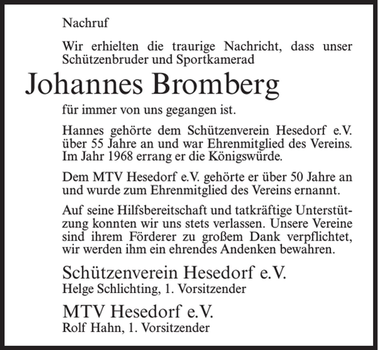 <p>Nachruf<br />Wir erhielten die traurige Nachricht, dass unser<br />Schützenbruder und Sportkamerad</p><p>Johannes Bromberg<br />für immer von uns gegangen ist.</p><p>Hannes gehörte dem Schützenverein Hesedorf e.V.<br />über 55 Jahre an und war Ehrenmitglied des Vereins.<br />Im Jahr 1968 errang er die Königswürde.<br />Dem MTV Hesedorf e.V. gehörte er über 50 Jahre an<br />und wurde zum Ehrenmitglied des Vereins ernannt.<br />Auf seine Hilfsbereitschaft und tatkräftige Unterstützung konnten wir uns stets verlassen. Unsere Vereine<br />sind ihrem Förderer zu großem Dank verpflichtet,<br />wir werden ihm ein ehrendes Andenken bewahren.</p><p>Schützenverein Hesedorf e.V.<br />Helge Schlichting, 1. Vorsitzender</p><p>MTV Hesedorf e.V.<br />Rolf Hahn, 1. Vorsitzender</p>