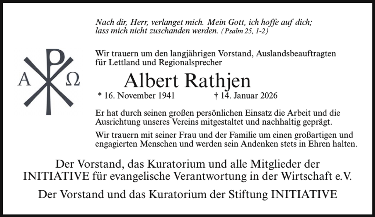 <p>Nach dir, Herr, verlanget mich. Mein Gott, ich hoffe auf dich;<br />lass mich nicht zuschanden werden. (Psalm 25, 1-2)<br />Wir trauern um den langjährigen Vorstand, Auslandsbeauftragten<br />für Lettland und Regionalsprecher</p><p>Albert Rathjen</p><p>* 16. November 1941</p><p>† 14. Januar 2026</p><p>Er hat durch seinen großen persönlichen Einsatz die Arbeit und die<br />Ausrichtung unseres Vereins mitgestaltet und nachhaltig geprägt.<br />Wir trauern mit seiner Frau und der Familie um einen großartigen und<br />engagierten Menschen und werden sein Andenken stets in Ehren halten.</p><p>Der Vorstand, das Kuratorium und alle Mitglieder der<br />INITIATIVE für evangelische Verantwortung in der Wirtschaft e.V.<br />Der Vorstand und das Kuratorium der Stiftung INITIATIVE</p>