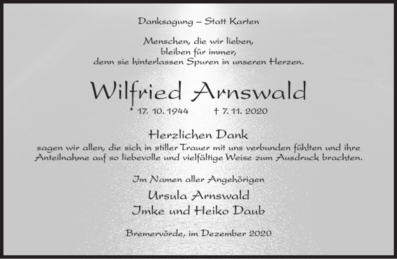 <p>Danksagung – Statt Karten<br />Menschen, die wir lieben,<br />bleiben für immer,<br />denn sie hinterlassen Spuren in unseren Herzen.</p><p>Wilfried Arnswald<br />* 17. 10. 1944</p><p>† 7. 11. 2020</p><p>Herzlichen Dank</p><p>sagen wir allen, die sich in stiller Trauer mit uns verbunden fühlten und ihre<br />Anteilnahme auf so liebevolle und vielfältige Weise zum Ausdruck brachten.<br />Im Namen aller Angehörigen</p><p>Ursula Arnswald<br />Imke und Heiko Daub<br />Bremervörde, im Dezember 2020</p>