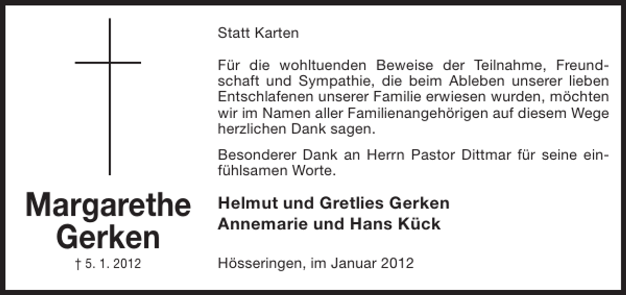 <p>Statt Karten<br />Für die wohltuenden Beweise der Teilnahme, Freundschaft und Sympathie, die beim Ableben unserer lieben<br />Entschlafenen unserer Familie erwiesen wurden, möchten<br />wir im Namen aller Familienangehörigen auf diesem Wege<br />herzlichen Dank sagen.<br />Besonderer Dank an Herrn Pastor Dittmar für seine einfühlsamen Worte.</p><p>Margarethe<br />Gerken<br />† 5. 1. 2012</p><p>Helmut und Gretlies Gerken<br />Annemarie und Hans Kück<br />Hösseringen, im Januar 2012</p>