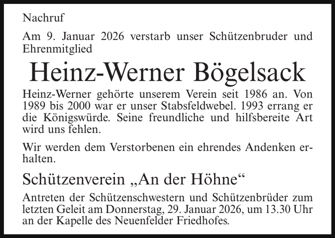<p>Nachruf<br />Am 9. Januar 2026 verstarb unser Schützenbruder und<br />Ehrenmitglied</p><p>Heinz-Werner Bögelsack</p><p>Heinz-Werner gehörte unserem Verein seit 1986 an. Von<br />1989 bis 2000 war er unser Stabsfeldwebel. 1993 errang er<br />die Königswürde. Seine freundliche und hilfsbereite Art<br />wird uns fehlen.<br />Wir werden dem Verstorbenen ein ehrendes Andenken erhalten.</p><p>Schützenverein „An der Höhne“<br />Antreten der Schützenschwestern und Schützenbrüder zum<br />letzten Geleit am Donnerstag, 29. Januar 2026, um 13.30 Uhr<br />an der Kapelle des Neuenfelder Friedhofes.</p>