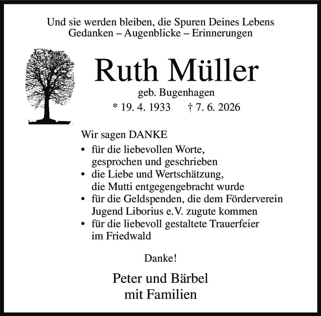 <p>Und sie werden bleiben, die Spuren Deines Lebens<br>Gedanken – Augenblicke – Erinnerungen</p><p><strong>Ruth Müller</strong><br>geb. Bugenhagen<br>* 19. 4. 1933 † 7. 6. 2026</p><p>Wir sagen <strong>DANKE</strong></p><ul><li>für die liebevollen Worte, gesprochen und geschrieben</li><li>die Liebe und Wertschätzung, die Mutti entgegengebracht wurde</li><li>für die Geldspenden, die dem Förderverein Jugend Liborius e.V. zugute kommen</li><li>für die liebevoll gestaltete Trauerfeier im Friedwald</li></ul><p>Danke!</p><p>Peter und Bärbel<br>mit Familien</p>