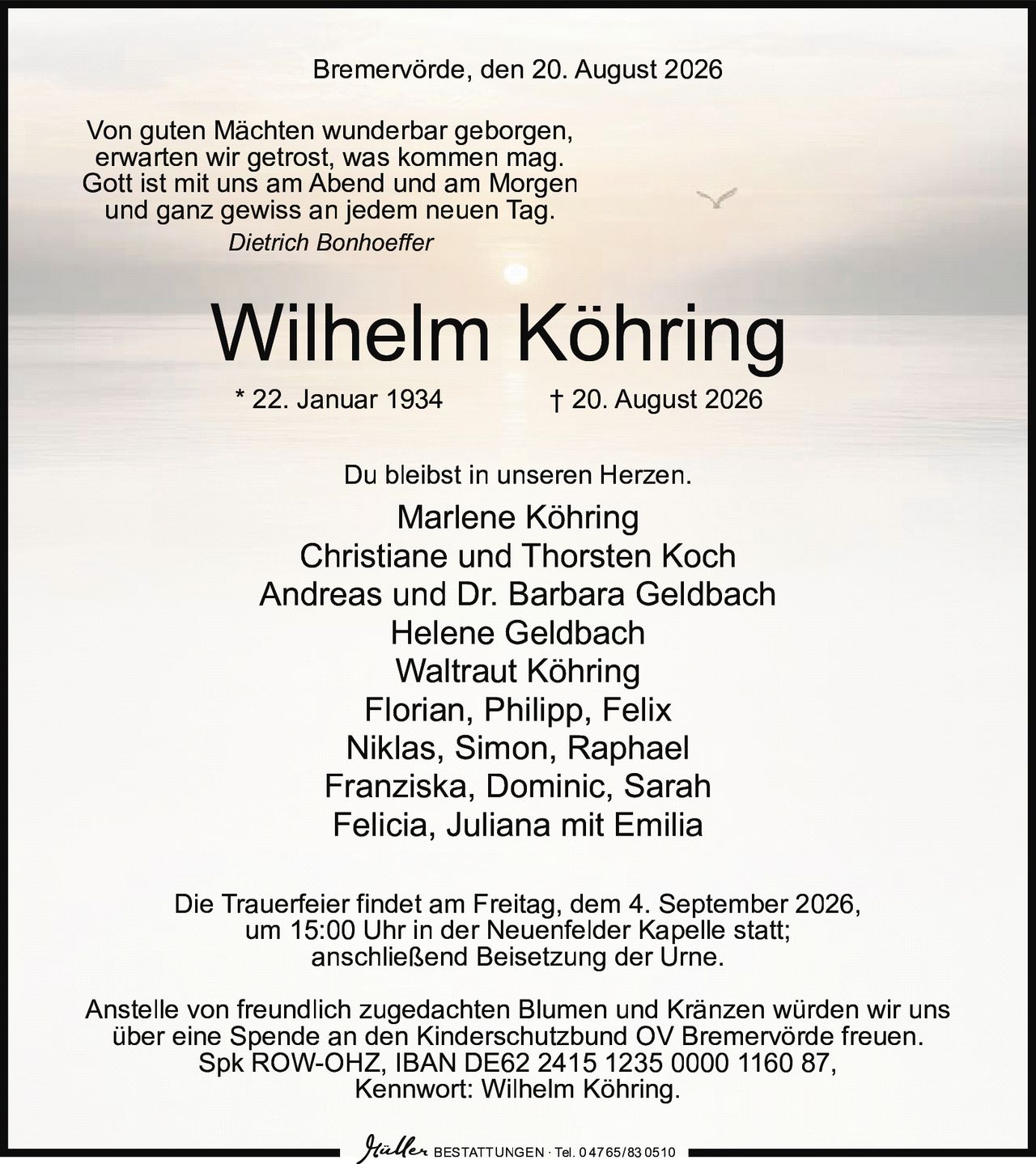 <p>Bremervörde, den 20. August 2026</p>

<p><i>Von guten Mächten wunderbar geborgen,<br>
erwarten wir getrost, was kommen mag.<br>
Gott ist mit uns am Abend und am Morgen<br>
und ganz gewiss an jedem neuen Tag.</i><br>
<i>Dietrich Bonhoeffer</i></p>

<p><strong>Wilhelm Köhring</strong><br>
* 22. Januar 1934 † 20. August 2026</p>

<p>Du bleibst in unseren Herzen.</p>

<p>Marlene Köhring<br>
Christiane und Thorsten Koch<br>
Andreas und Dr. Barbara Geldbach<br>
Helene Geldbach<br>
Waltraut Köhring<br>
Florian, Philipp, Felix<br>
Niklas, Simon, Raphael<br>
Franziska, Dominic, Sarah<br>
Felicia, Juliana mit Emilia</p>

<p>Die Trauerfeier findet am Freitag, dem 4. September 2026,<br>
um 15:00 Uhr in der Neuenfelder Kapelle statt;<br>
anschließend Beisetzung der Urne.</p>

<p>Anstelle von freundlich zugedachten Blumen und Kränzen würden wir uns<br>
über eine Spende an den Kinderschutzbund OV Bremervörde freuen.<br>
Spk ROW-OHZ, IBAN DE62 2415 1235 0000 1160 87,<br>
Kennwort: Wilhelm Köhring.</p>

<p>BESTATTUNGEN · Tel. 0 47 65/83 0510</p>