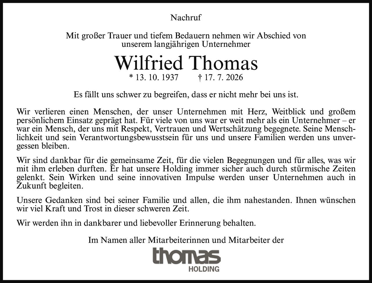 <p><strong>Nachruf</strong></p>

<p>Mit großer Trauer und tiefem Bedauern nehmen wir Abschied von unserem langjährigen Unternehmer</p>

<p><strong>Wilfried Thomas</strong><br>* 13. 10. 1937 † 17. 7. 2026</p>

<p>Es fällt uns schwer zu begreifen, dass er nicht mehr bei uns ist.</p>

<p>Wir verlieren einen Menschen, der unser Unternehmen mit Herz, Weitblick und großem persönlichem Einsatz geprägt hat. Für viele von uns war er weit mehr als ein Unternehmer – er war ein Mensch, der uns mit Respekt, Vertrauen und Wertschätzung begegnete. Seine Menschlichkeit und sein Verantwortungsbewusstsein für uns und unsere Familien werden uns unvergessen bleiben.</p>

<p>Wir sind dankbar für die gemeinsame Zeit, für die vielen Begegnungen und für alles, was wir mit ihm erleben durften. Er hat unsere Holding immer sicher auch durch stürmische Zeiten gelenkt. Sein Wirken und seine innovativen Impulse werden unser Unternehmen auch in Zukunft begleiten.</p>

<p>Unsere Gedanken sind bei seiner Familie und allen, die ihm nahestanden. Ihnen wünschen wir viel Kraft und Trost in dieser schweren Zeit.</p>

<p>Wir werden ihn in dankbarer und liebevoller Erinnerung behalten.</p>

<p>Im Namen aller Mitarbeiterinnen und Mitarbeiter der<br><strong>thomas HOLDING</strong></p>