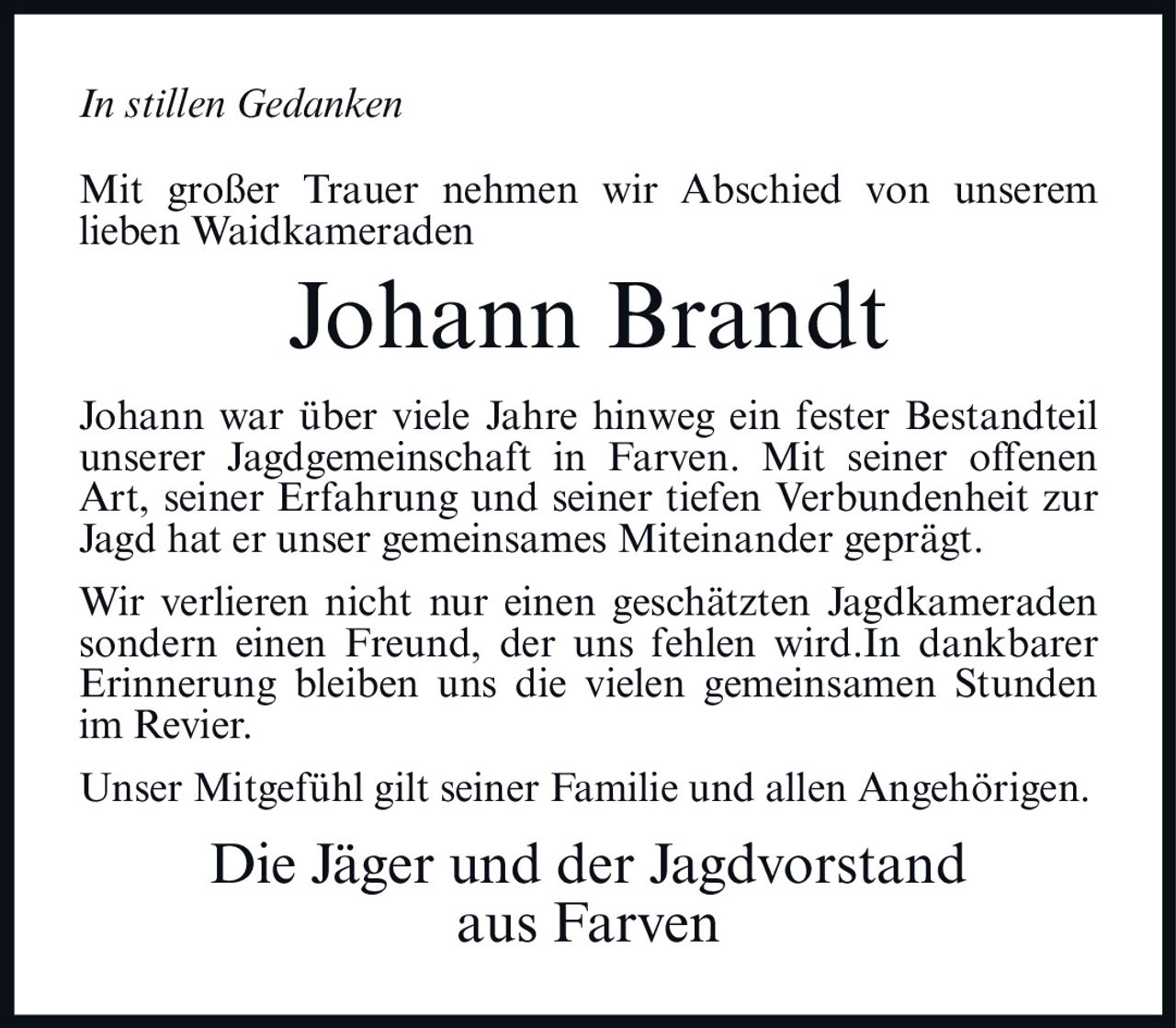 <i>In stillen Gedanken</i><br><br><p>Mit großer Trauer nehmen wir Abschied von unserem lieben Waidkameraden</p><br><p><strong>Johann Brandt</strong></p><br><p>Johann war über viele Jahre hinweg ein fester Bestandteil unserer Jagdgemeinschaft in Farven. Mit seiner offenen Art, seiner Erfahrung und seiner tiefen Verbundenheit zur Jagd hat er unser gemeinsames Miteinander geprägt.</p><br><p>Wir verlieren nicht nur einen geschätzten Jagdkameraden sondern einen Freund, der uns fehlen wird. In dankbarer Erinnerung bleiben uns die vielen gemeinsamen Stunden im Revier.</p><br><p>Unser Mitgefühl gilt seiner Familie und allen Angehörigen.</p><br><p><strong>Die Jäger und der Jagdvorstand aus Farven</strong></p>