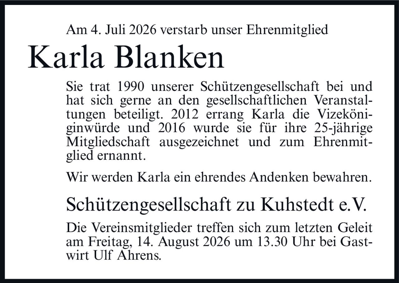<p>Am 4. Juli 2026 verstarb unser Ehrenmitglied</p>
<p><strong>Karla Blanken</strong></p>
<p>Sie trat 1990 unserer Schützengesellschaft bei und hat sich gerne an den gesellschaftlichen Veranstaltungen beteiligt. 2012 errang Karla die Vizeköniginwürde und 2016 wurde sie für ihre 25-jährige Mitgliedschaft ausgezeichnet und zum Ehrenmitglied ernannt.</p>
<p>Wir werden Karla ein ehrendes Andenken bewahren.</p>
<p><strong>Schützengesellschaft zu Kuhstedt e.V.</strong></p>
<p>Die Vereinsmitglieder treffen sich zum letzten Geleit am Freitag, 14. August 2026 um 13.30 Uhr bei Gastwirt Ulf Ahrens.</p>