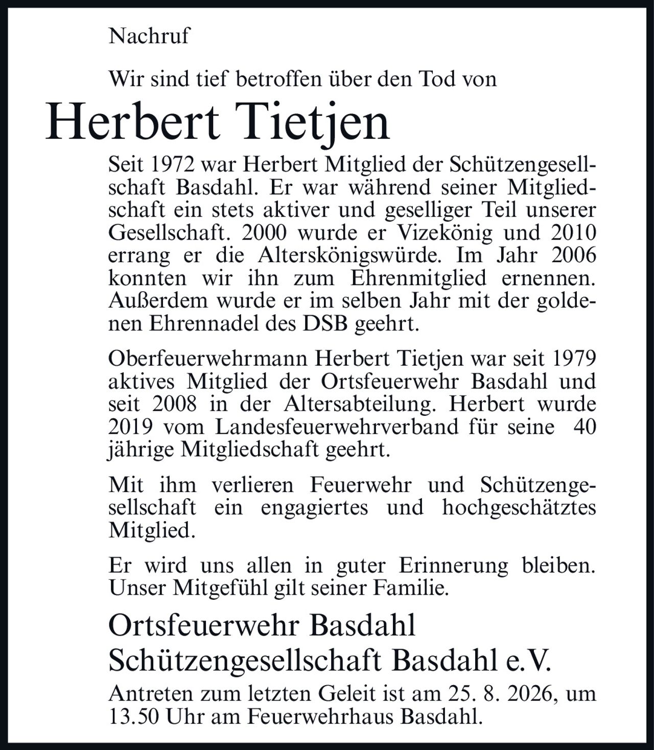 <p>Nachruf</p>

<p>Wir sind tief betroffen über den Tod von</p>

<p><strong>Herbert Tietjen</strong></p>

<p>Seit 1972 war Herbert Mitglied der Schützengesellschaft Basdahl. Er war während seiner Mitgliedschaft ein stets aktiver und geselliger Teil unserer Gesellschaft. 2000 wurde er Vizekönig und 2010 errang er die Alterskönigswürde. Im Jahr 2006 konnten wir ihn zum Ehrenmitglied ernennen. Außerdem wurde er im selben Jahr mit der goldenen Ehrennadel des DSB geehrt.</p>

<p>Oberfeuerwehrmann Herbert Tietjen war seit 1979 aktives Mitglied der Ortsfeuerwehr Basdahl und seit 2008 in der Altersabteilung. Herbert wurde 2019 vom Landesfeuerwehrverband für seine 40 jährige Mitgliedschaft geehrt.</p>

<p>Mit ihm verlieren Feuerwehr und Schützengesellschaft ein engagiertes und hochgeschätztes Mitglied.</p>

<p>Er wird uns allen in guter Erinnerung bleiben. Unser Mitgefühl gilt seiner Familie.</p>

<p><strong>Ortsfeuerwehr Basdahl</strong><br/>
<strong>Schützengesellschaft Basdahl e.V.</strong></p>

<p>Antreten zum letzten Geleit ist am 25. 8. 2026, um 13.50 Uhr am Feuerwehrhaus Basdahl.</p>
