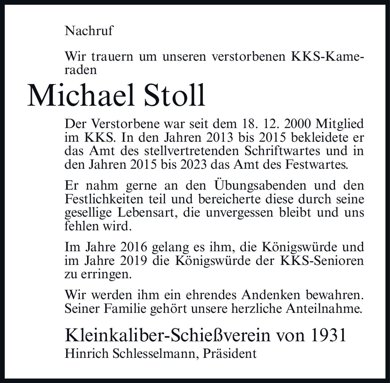 <p><strong>Nachruf</strong></p><p>Wir trauern um unseren verstorbenen KKS-Kameraden</p><p><strong>Michael Stoll</strong></p><p>Der Verstorbene war seit dem 18. 12. 2000 Mitglied im KKS. In den Jahren 2013 bis 2015 bekleidete er das Amt des stellvertretenden Schriftwartes und in den Jahren 2015 bis 2023 das Amt des Festwartes.</p><p>Er nahm gerne an den Übungsabenden und den Festlichkeiten teil und bereicherte diese durch seine gesellige Lebensart, die unvergessen bleibt und uns fehlen wird.</p><p>Im Jahre 2016 gelang es ihm, die Königswürde und im Jahre 2019 die Königswürde der KKS-Senioren zu erringen.</p><p>Wir werden ihm ein ehrendes Andenken bewahren. Seiner Familie gehört unsere herzliche Anteilnahme.</p><p><strong>Kleinkaliber-Schießverein von 1931</strong><br>Hinrich Schlesselmann, Präsident</p>