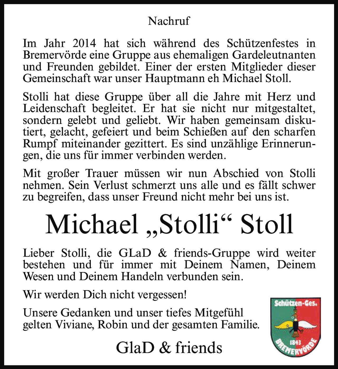<p>Im Jahr 2014 hat sich während des Schützenfestes in Bremervörde eine Gruppe aus ehemaligen Gardeleutnanten und Freunden gebildet. Einer der ersten Mitglieder dieser Gemeinschaft war unser Hauptmann eh Michael Stoll.</p>

<p>Stolli hat diese Gruppe über all die Jahre mit Herz und Leidenschaft begleitet. Er hat sie nicht nur mitgestaltet, sondern gelebt und geliebt. Wir haben gemeinsam diskutiert, gelacht, gefeiert und beim Schießen auf den scharfen Rumpf miteinander gezittert. Es sind unzählige Erinnerungen, die uns für immer verbinden werden.</p>

<p>Mit großer Trauer müssen wir nun Abschied von Stolli nehmen. Sein Verlust schmerzt uns alle und es fällt schwer zu begreifen, dass unser Freund nicht mehr bei uns ist.</p>

<p>Lieber Stolli, die GLaD & friends-Gruppe wird weiter bestehen und für immer mit Deinem Namen, Deinem Wesen und Deinem Handeln verbunden sein.</p>

<p>Wir werden Dich nicht vergessen!</p>

<p>Unsere Gedanken und unser tiefes Mitgefühl gelten Viviane, Robin und der gesamten Familie.</p>

<p>GlaD & friends</p>