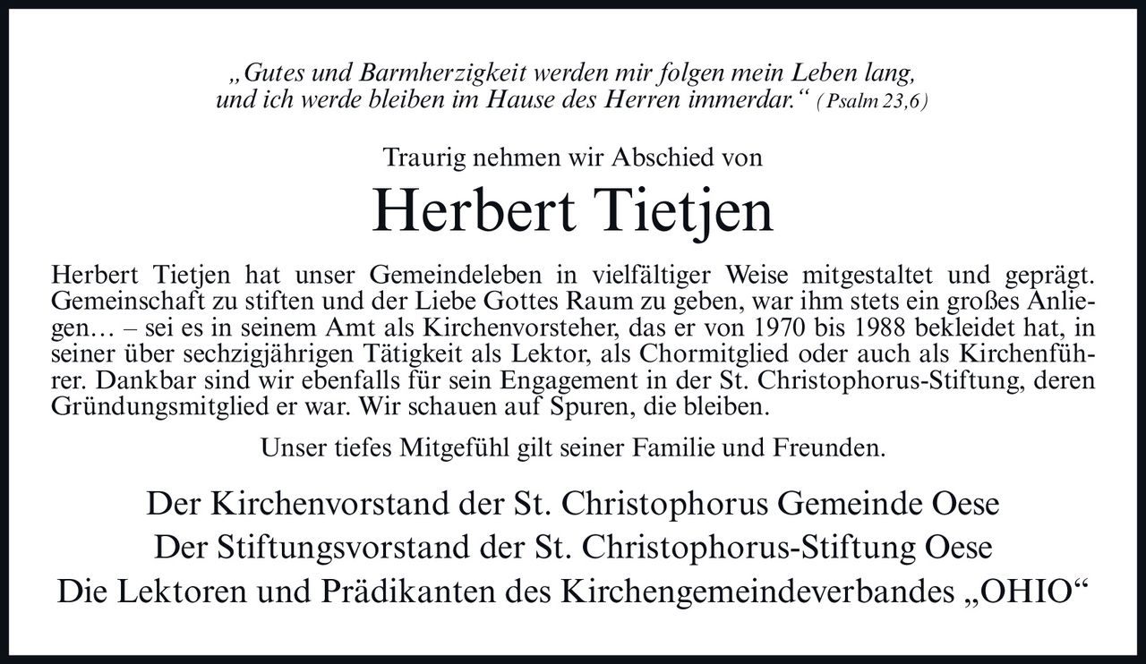 <p><i>„Gutes und Barmherzigkeit werden mir folgen mein Leben lang, und ich werde bleiben im Hause des Herren immerdar." (Psalm 23,6)</i></p>

<p><strong>Traurig nehmen wir Abschied von</strong></p>

<p><strong>Herbert Tietjen</strong></p>

<p>Herbert Tietjen hat unser Gemeindeleben in vielfältiger Weise mitgestaltet und geprägt. Gemeinschaft zu stiften und der Liebe Gottes Raum zu geben, war ihm stets ein großes Anliegen… – sei es in seinem Amt als Kirchenvorsteher, das er von 1970 bis 1988 bekleidet hat, in seiner über sechzigjährigen Tätigkeit als Lektor, als Chormitglied oder auch als Kirchenführer. Dankbar sind wir ebenfalls für sein Engagement in der St. Christophorus-Stiftung, deren Gründungsmitglied er war. Wir schauen auf Spuren, die bleiben.</p>

<p>Unser tiefes Mitgefühl gilt seiner Familie und Freunden.</p>

<p>Der Kirchenvorstand der St. Christophorus Gemeinde Oese<br/>Der Stiftungsvorstand der St. Christophorus-Stiftung Oese<br/>Die Lektoren und Prädikanten des Kirchengemeindeverbandes „OHIO"</p>