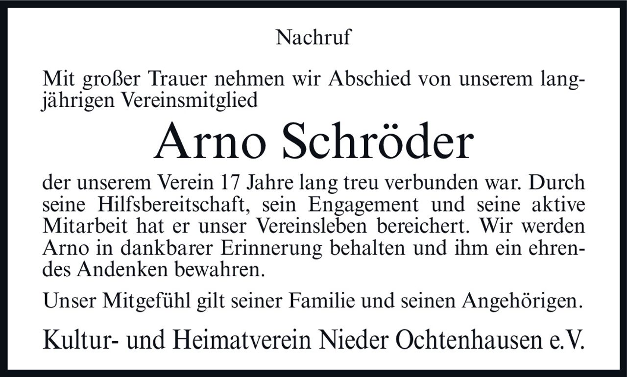 <p><strong>Nachruf</strong></p><p>Mit großer Trauer nehmen wir Abschied von unserem langjährigen Vereinsmitglied</p><p><strong>Arno Schröder</strong></p><p>der unserem Verein 17 Jahre lang treu verbunden war. Durch seine Hilfsbereitschaft, sein Engagement und seine aktive Mitarbeit hat er unser Vereinsleben bereichert. Wir werden Arno in dankbarer Erinnerung behalten und ihm ein ehrendes Andenken bewahren.</p><p>Unser Mitgefühl gilt seiner Familie und seinen Angehörigen.</p><p><i>Kultur- und Heimatverein Nieder Ochtenhausen e.V.</i></p>