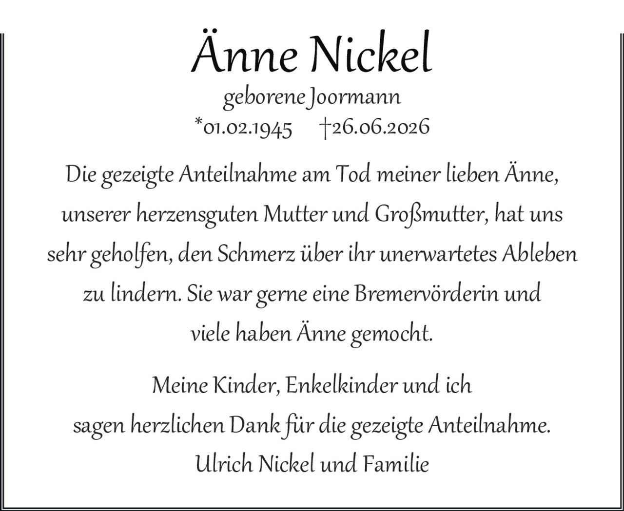<p><strong>Änne Nickel</strong></p><p><i>geborene Joormann</i></p><p>*01.02.1945   †26.06.2026</p><p>Die gezeigte Anteilnahme am Tod meiner lieben Änne, unserer herzensguten Mutter und Großmutter, hat uns sehr geholfen, den Schmerz über ihr unerwartetes Ableben zu lindern. Sie war gerne eine Bremervörderin und viele haben Änne gemocht.</p><p>Meine Kinder, Enkelkinder und ich sagen <i>herzlichen Dank</i> für die gezeigte Anteilnahme.</p><p>Ulrich Nickel und Familie</p>