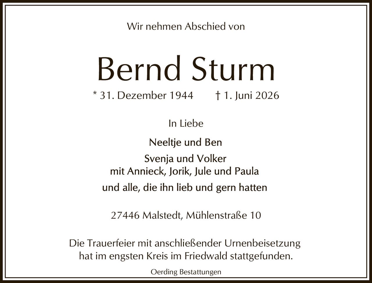 <p>Wir nehmen Abschied von</p>

<p><strong>Bernd Sturm</strong></p>

<p>* 31. Dezember 1944     † 1. Juni 2026</p>

<p>In Liebe</p>

<p>Neeltje und Ben<br>Svenja and Volker<br>mit Annieck, Jorik, Jule und Paula<br>und alle, die ihn lieb und gern hatten</p>

<p>27446 Malstedt, Mühlenstraße 10</p>

<p>Die Trauerfeier mit anschließender Urnenbeisetzung hat im engsten Kreis im Friedwald stattgefunden.</p>

<p>Oerding Bestattungen</p>