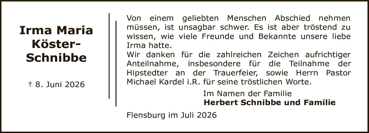<p>† 8. Juni 2026</p>

<p>Von einem geliebten Menschen Abschied nehmen müssen, ist unsagbar schwer. Es ist aber tröstend zu wissen, wie viele Freunde und Bekannte unsere liebe Irma hatte.</p>

<p>Wir danken für die zahlreichen Zeichen aufrichtiger Anteilnahme, insbesondere für die Teilnahme der Hipstedter an der Trauerfeier, sowie Herrn Pastor Michael Kardel i.R. für seine tröstlichen Worte.</p>

<p>Im Namen der Familie<br>
<strong>Herbert Schnibbe und Familie</strong></p>

<p>Flensburg im Juli 2026</p>