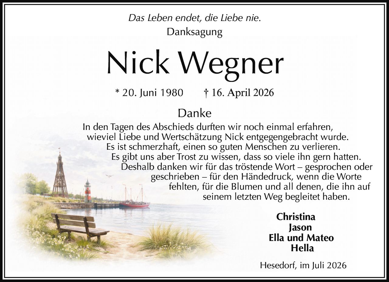 <i>Das Leben endet, die Liebe nie.</i><br><br><strong>Danksagung</strong><br><br><strong>Nick Wegner</strong><br>* 20. Juni 1980     † 16. April 2026<br><br><strong>Danke</strong><br><br><p>In den Tagen des Abschieds durften wir noch einmal erfahren, wieviel Liebe und Wertschätzung Nick entgegengebracht wurde. Es ist schmerzhaft, einen so guten Menschen zu verlieren. Es gibt uns aber Trost zu wissen, dass so viele ihn gern hatten. Deshalb danken wir für das tröstende Wort – gesprochen oder geschrieben – für den Händedruck, wenn die Worte fehlten, für die Blumen und all denen, die ihn auf seinem letzten Weg begleitet haben.</p><br><strong>Christina<br>Jason<br>Ella und Mateo<br>Hella</strong><br><br>Hesedorf, im Juli 2026