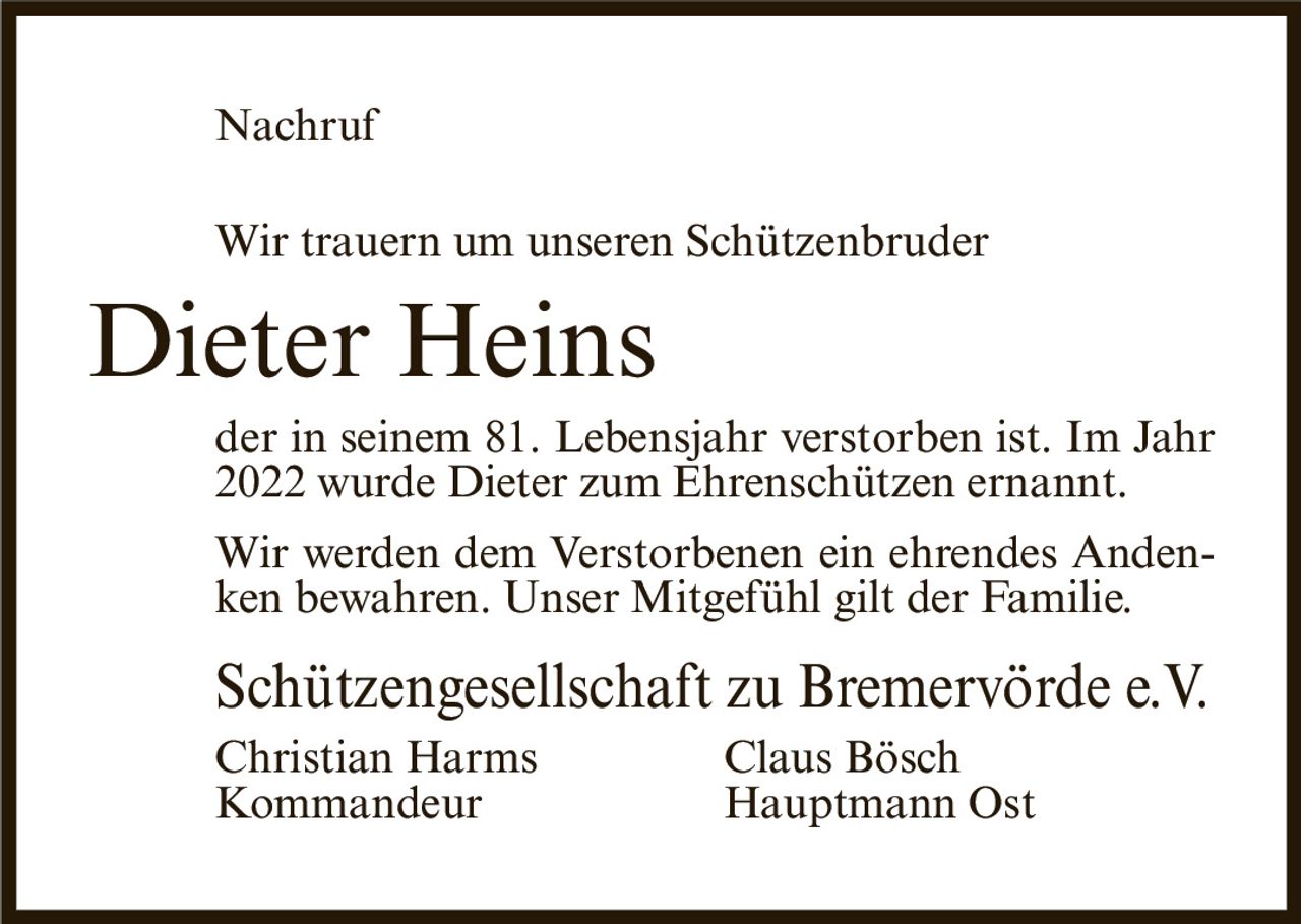 <p>Wir trauern um unseren Schützenbruder</p>

<p><strong>Dieter Heins</strong></p>

<p>der in seinem 81. Lebensjahr verstorben ist. Im Jahr 2022 wurde Dieter zum Ehrenschützen ernannt.</p>

<p>Wir werden dem Verstorbenen ein ehrendes Andenken bewahren. Unser Mitgefühl gilt der Familie.</p>

<p>Schützengesellschaft zu Bremervörde e.V.<br>
Christian Harms                    Claus Bösch<br>
Kommandeur                         Hauptmann Ost</p>