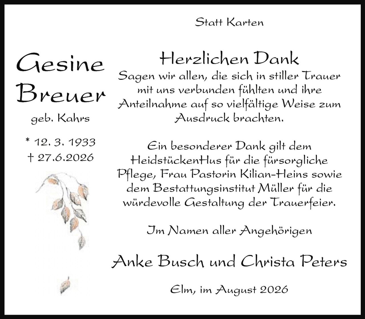 <p><strong>Statt Karten</strong></p>

<p><strong>Herzlichen Dank</strong></p>

<p>Sagen wir allen, die sich in stiller Trauer mit uns verbunden fühlten und ihre Anteilnahme auf so vielfältige Weise zum Ausdruck brachten.</p>

<p>Ein besonderer Dank gilt dem HeidstückenHus für die fürsorgliche Pflege, Frau Pastorin Kilian-Heins sowie dem Bestattungsinstitut Müller für die würdevolle Gestaltung der Trauerfeier.</p>

<p>Im Namen aller Angehörigen</p>

<p>Anke Busch und Christa Peters</p>

<p>Elm, im August 2026</p>