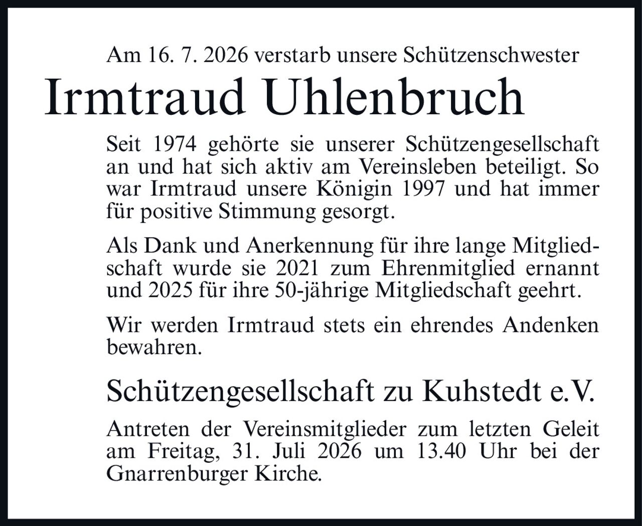 <p>Am 16. 7. 2026 verstarb unsere Schützenschwester Irmtraud Uhlenbruch</p>

<p>Seit 1974 gehörte sie unserer Schützengesellschaft an und hat sich aktiv am Vereinsleben beteiligt. So war Irmtraud unsere Königin 1997 und hat immer für positive Stimmung gesorgt.</p>

<p>Als Dank und Anerkennung für ihre lange Mitgliedschaft wurde sie 2021 zum Ehrenmitglied ernannt und 2025 für ihre 50-jährige Mitgliedschaft geehrt.</p>

<p>Wir werden Irmtraud stets ein ehrendes Andenken bewahren.</p>

<p><strong>Schützengesellschaft zu Kuhstedt e.V.</strong></p>

<p>Antreten der Vereinsmitglieder zum letzten Geleit am Freitag, 31. Juli 2026 um 13.40 Uhr bei der Gnarrenburger Kirche.</p>