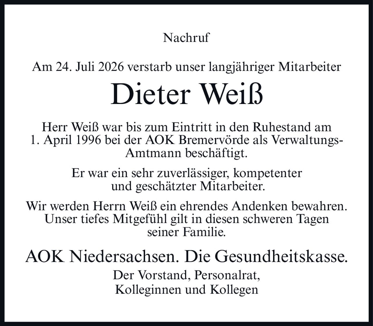 <p>Am 24. Juli 2026 verstarb unser langjähriger Mitarbeiter</p>
<p><strong>Dieter Weiß</strong></p>
<p>Herr Weiß war bis zum Eintritt in den Ruhestand am 1. April 1996 bei der AOK Bremervörde als Verwaltungs-Amtmann beschäftigt.</p>
<p>Er war ein sehr zuverlässiger, kompetenter und geschätzter Mitarbeiter.</p>
<p>Wir werden Herrn Weiß ein ehrendes Andenken bewahren. Unser tiefes Mitgefühl gilt in diesen schweren Tagen seiner Familie.</p>
<p>AOK Niedersachsen. Die Gesundheitskasse.<br/>Der Vorstand, Personalrat,<br/>Kolleginnen und Kollegen</p>