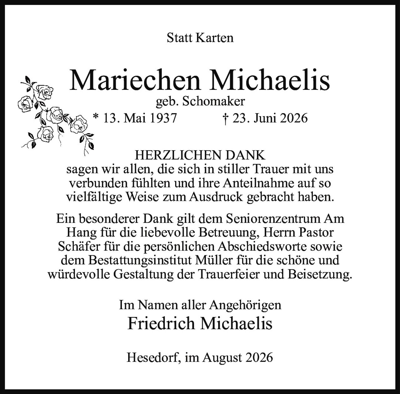 <p><strong>Statt Karten</strong></p><p><strong>Mariechen Michaelis</strong><br>geb. Schomaker<br>* 13. Mai 1937 † 23. Juni 2026</p><p><strong>HERZLICHEN DANK</strong></p><p>sagen wir allen, die sich in stiller Trauer mit uns verbunden fühlten und ihre Anteilnahme auf so vielfältige Weise zum Ausdruck gebracht haben.</p><p>Ein besonderer Dank gilt dem Seniorenzentrum Am Hang für die liebevolle Betreuung, Herrn Pastor Schäfer für die persönlichen Abschiedsworte sowie dem Bestattungsinstitut Müller für die schöne und würdevolle Gestaltung der Trauerfeier und Beisetzung.</p><p>Im Namen aller Angehörigen<br><strong>Friedrich Michaelis</strong></p><p>Hesedorf, im August 2026</p>