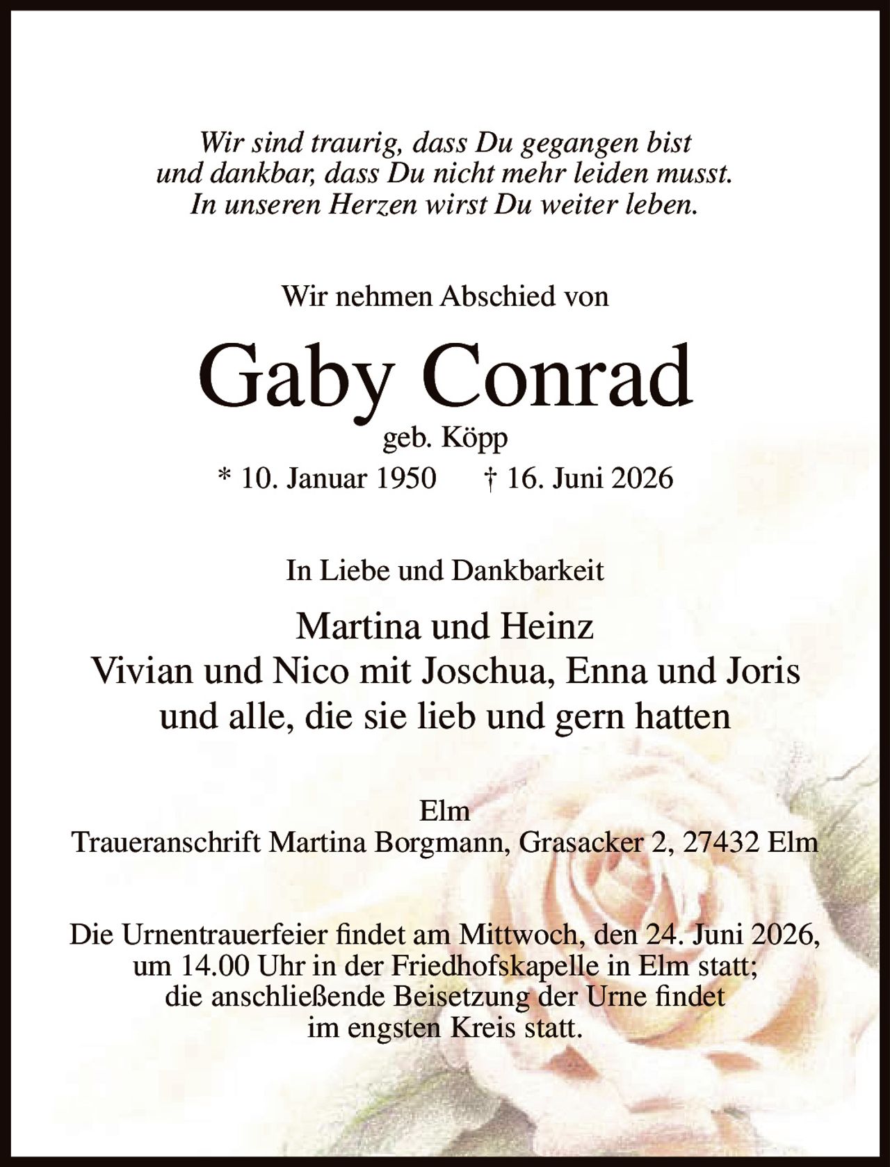 <p><i>Wir sind traurig, dass Du gegangen bist<br>und dankbar, dass Du nicht mehr leiden musst.<br>In unseren Herzen wirst Du weiter leben.</i></p><p>Wir nehmen Abschied von</p><p><strong>Gaby Conrad<br>geb. Köpp</strong></p><p>* 10. Januar 1950 † 16. Juni 2026</p><p>In Liebe und Dankbarkeit</p><p>Martina und Heinz<br>Vivian und Nico mit Joschua, Enna und Joris<br>und alle, die sie lieb und gern hatten</p><p>Elm</p><p>Traueranschrift Martina Borgmann, Grasacker 2, 27432 Elm</p><p>Die Urnentrauerfeier findet am Mittwoch, den 24. Juni 2026,<br>um 14.00 Uhr in der Friedhofskapelle in Elm statt;<br>die anschließende Beisetzung der Urne findet<br>im engsten Kreis statt.</p>