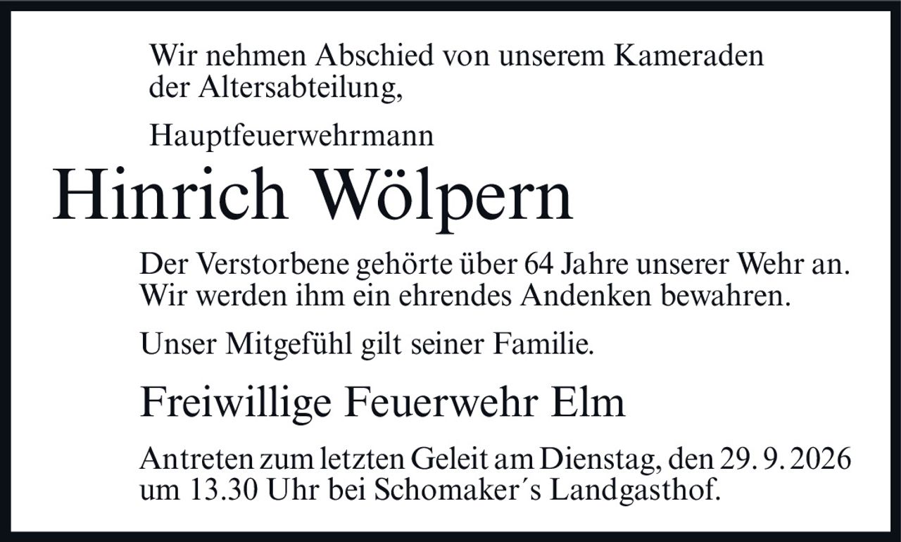 <p>Wir nehmen Abschied von unserem Kameraden der Altersabteilung,</p>

<p><strong>Hauptfeuerwehrmann</strong></p>

<p><strong>Hinrich Wölpern</strong></p>

<p>Der Verstorbene gehörte über 64 Jahre unserer Wehr an. Wir werden ihm ein ehrendes Andenken bewahren.</p>

<p>Unser Mitgefühl gilt seiner Familie.</p>

<p><strong>Freiwillige Feuerwehr Elm</strong></p>

<p>Antreten zum letzten Geleit am Dienstag, den 29.9.2026 um 13.30 Uhr bei Schomaker´s Landgasthof.</p>