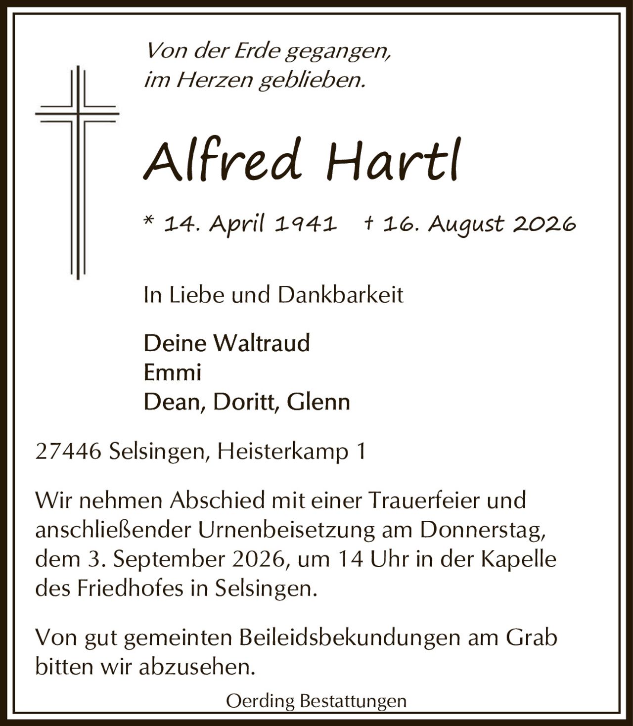 <p><i>Von der Erde gegangen, im Herzen geblieben.</i></p><p><strong>Alfred Hartl</strong><br>* 14. April 1941 † 16. August 2026</p><p>In Liebe und Dankbarkeit</p><p>Deine Waltraud<br>Emmi<br>Dean, Doritt, Glenn</p><p>27446 Selsingen, Heisterkamp 1</p><p>Wir nehmen Abschied mit einer Trauerfeier und anschließender Urnenbeisetzung am Donnerstag, dem 3. September 2026, um 14 Uhr in der Kapelle des Friedhofes in Selsingen.</p><p>Von gut gemeinten Beileidbekundungen am Grab bitten wir abzusehen.</p><p>Oerding Bestattungen</p>
