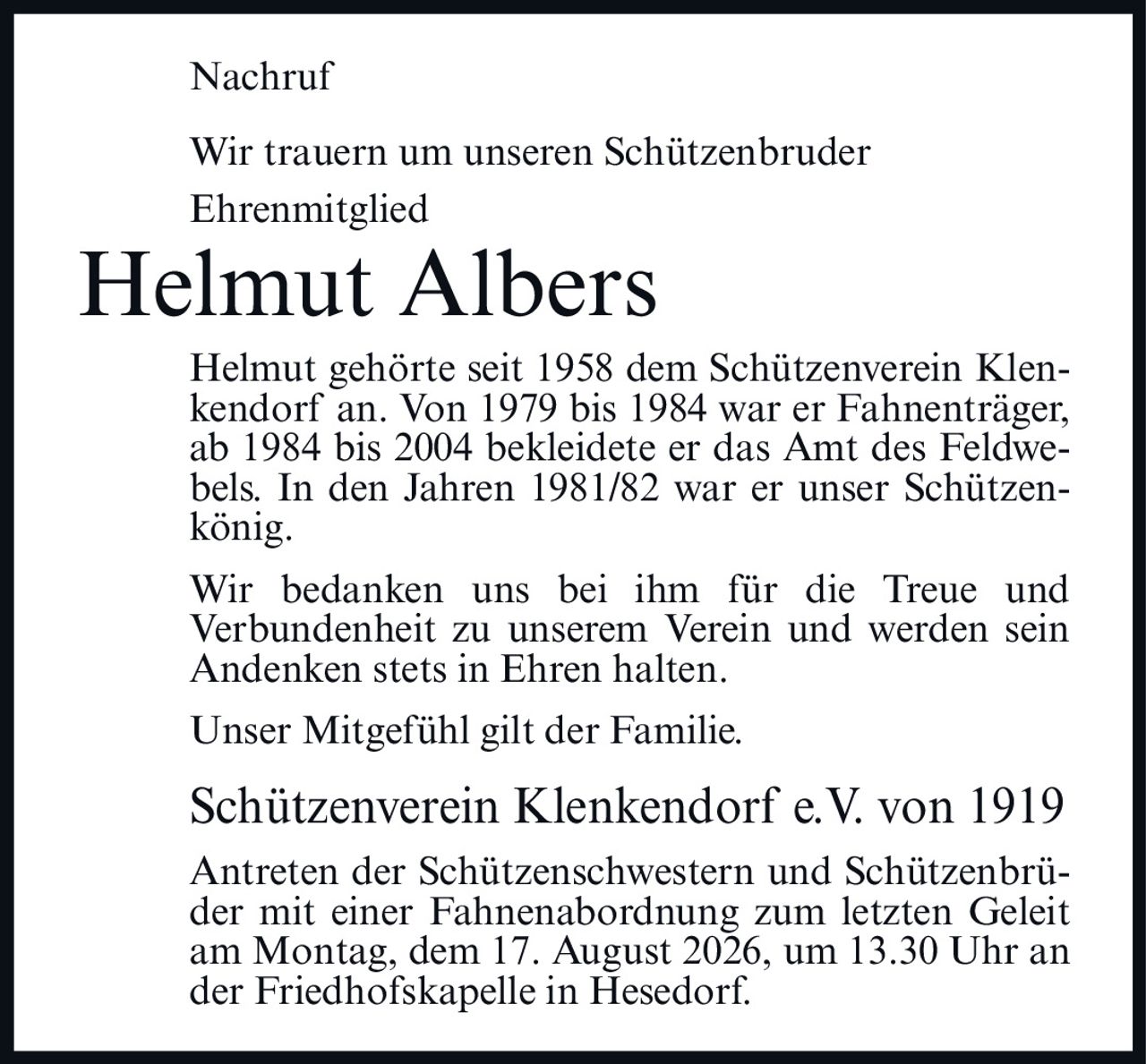 <p>Nachruf</p>

<p>Wir trauern um unseren Schützenbruder<br/>
Ehrenmitglied</p>

<p><strong>Helmut Albers</strong></p>

<p>Helmut gehörte seit 1958 dem Schützenverein Klenkendorf an. Von 1979 bis 1984 war er Fahnenträger, ab 1984 bis 2004 bekleidete er das Amt des Feldwebels. In den Jahren 1981/82 war er unser Schützenkönig.</p>

<p>Wir bedanken uns bei ihm für die Treue und Verbundenheit zu unserem Verein und werden sein Andenken stets in Ehren halten.</p>

<p>Unser Mitgefühl gilt der Familie.</p>

<p><strong>Schützenverein Klenkendorf e.V. von 1919</strong></p>

<p>Antreten der Schützenschwestern und Schützenbrüder mit einer Fahnenabordnung zum letzten Geleit am Montag, dem 17. August 2026, um 13.30 Uhr an der Friedhofskapelle in Hesedorf.</p>
