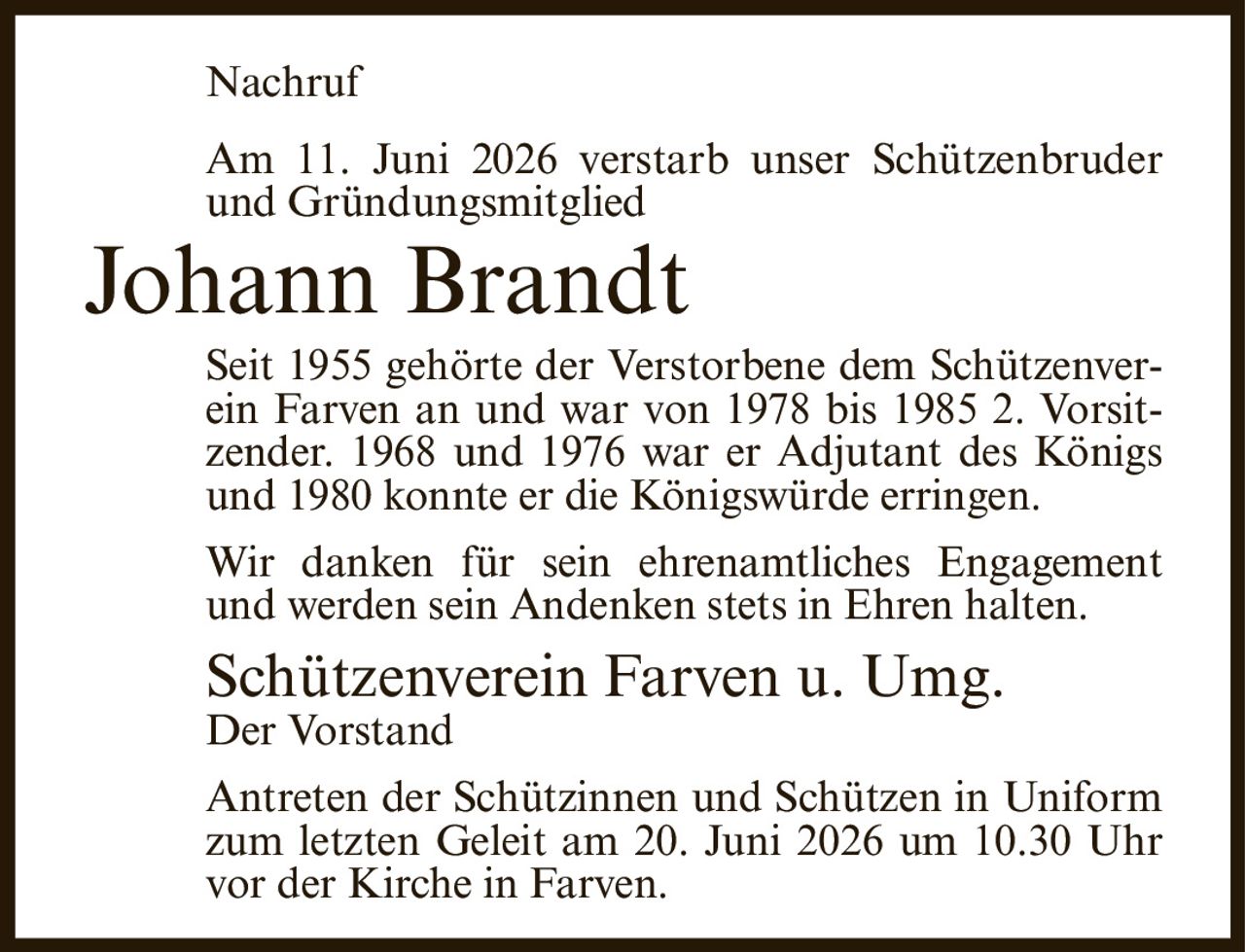 <p>Nachruf</p>

<p>Am 11. Juni 2026 verstarb unser Schützenbruder und Gründungsmitglied</p>

<p><strong>Johann Brandt</strong></p>

<p>Seit 1955 gehörte der Verstorbene dem Schützenverein Farven an und war von 1978 bis 1985 2. Vorsitzender. 1968 und 1976 war er Adjutant des Königs und 1980 konnte er die Königswürde erringen.</p>

<p>Wir danken für sein ehrenamtliches Engagement und werden sein Andenken stets in Ehren halten.</p>

<p>Schützenverein Farven u. Umg.<br>Der Vorstand</p>

<p>Antreten der Schützinnen und Schützen in Uniform zum letzten Geleit am 20. Juni 2026 um 10.30 Uhr vor der Kirche in Farven.</p>