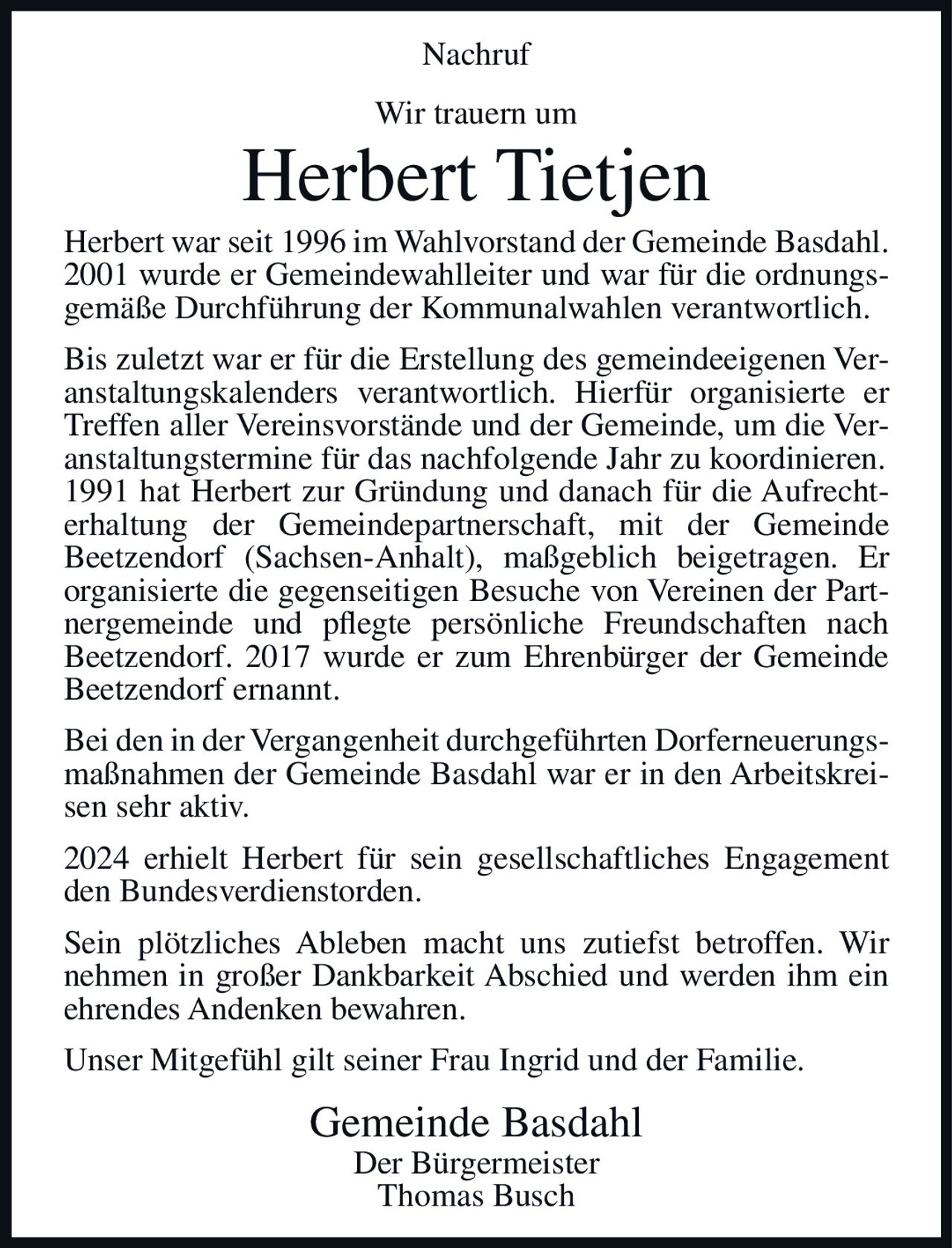 <p><strong>Nachruf</strong></p><p>Wir trauern um</p><p><strong>Herbert Tietjen</strong></p><p>Herbert war seit 1996 im Wahlvorstand der Gemeinde Basdahl. 2001 wurde er Gemeindewahlleiter und war für die ordnungsgemäße Durchführung der Kommunalwahlen verantwortlich.</p><p>Bis zuletzt war er für die Erstellung des gemeindeeigenen Veranstaltungskalenders verantwortlich. Hierfür organisierte er Treffen aller Vereinsvorstände und der Gemeinde, um die Veranstaltungstermine für das nachfolgende Jahr zu koordinieren. 1991 hat Herbert zur Gründung und danach für die Aufrechterhaltung der Gemeindepartnerschaft, mit der Gemeinde Beetzendorf (Sachsen-Anhalt), maßgeblich beigetragen. Er organisierte die gegenseitigen Besuche von Vereinen der Partnergemeinde und pflegte persönliche Freundschaften nach Beetzendorf. 2017 wurde er zum Ehrenbürger der Gemeinde Beetzendorf ernannt.</p><p>Bei den in der Vergangenheit durchgeführten Dorferneuerungsmaßnahmen der Gemeinde Basdahl war er in den Arbeitskreisen sehr aktiv.</p><p>2024 erhielt Herbert für sein gesellschaftliches Engagement den Bundesverdienstorden.</p><p>Sein plötzliches Ableben macht uns zutiefst betroffen. Wir nehmen in großer Dankbarkeit Abschied und werden ihm ein ehrendes Andenken bewahren.</p><p>Unser Mitgefühl gilt seiner Frau Ingrid und der Familie.</p><p><strong>Gemeinde Basdahl</strong><br>Der Bürgermeister<br>Thomas Busch</p>