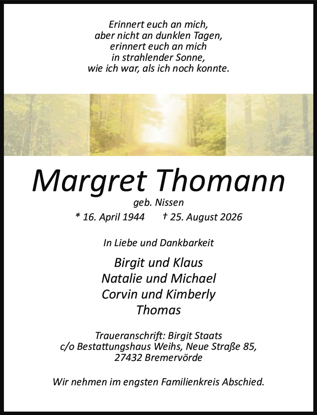 <p><i>Erinnert euch an mich,<br>aber nicht an dunklen Tagen,<br>erinnert euch an mich<br>in strahlender Sonne,<br>wie ich war, als ich noch konnte.</i></p><p><strong>Margret Thomann</strong><br>geb. Nissen<br>* 16. April 1944 † 25. August 2026</p><p><i>In Liebe und Dankbarkeit</i></p><p><strong>Birgit und Klaus<br>Natalie und Michael<br>Corvin und Kimberly<br>Thomas</strong></p><p><i>Traueranschrift: Birgit Staats<br>c/o Bestattungshaus Weihs, Neue Straße 85,<br>27432 Bremervörde</i></p><p><i>Wir nehmen im engsten Familienkreis Abschied.</i></p>