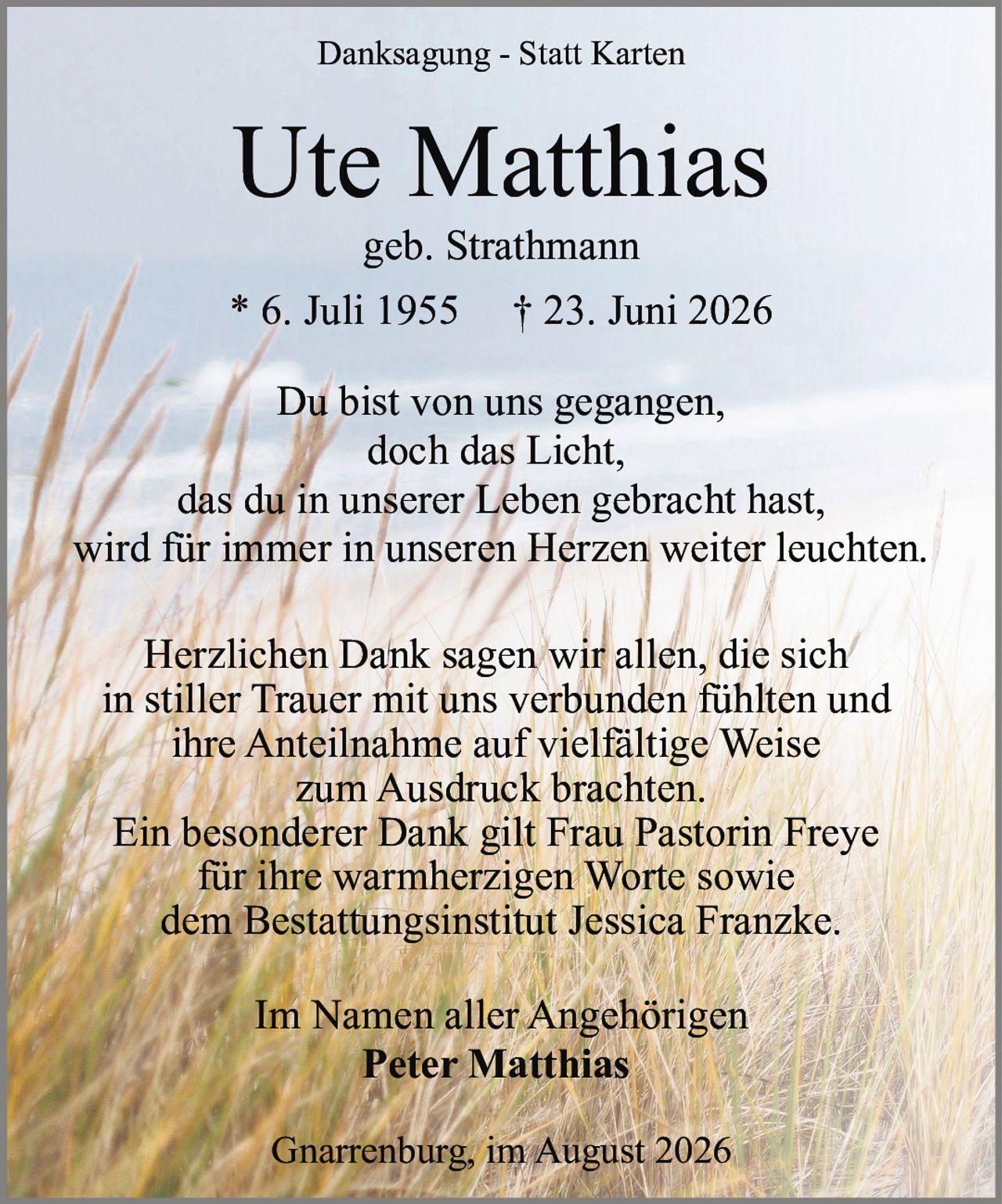 <p><strong>Danksagung - Statt Karten</strong></p>

<p><strong>Ute Matthias</strong><br>geb. Strathmann<br>* 6. Juli 1955 † 23. Juni 2026</p>

<p>Du bist von uns gegangen,<br>doch das Licht,<br>das du in unserer Leben gebracht hast,<br>wird für immer in unseren Herzen weiter leuchten.</p>

<p>Herzlichen Dank sagen wir allen, die sich<br>in stiller Trauer mit uns verbunden fühlten und<br>ihre Anteilnahme auf vielfältige Weise<br>zum Ausdruck brachten.<br>Ein besonderer Dank gilt Frau Pastorin Freye<br>für ihre warmherzigen Worte sowie<br>dem Bestattungsinstitut Jessica Franzke.</p>

<p>Im Namen aller Angehörigen<br><strong>Peter Matthias</strong></p>

<p>Gnarrenburg, im August 2026</p>