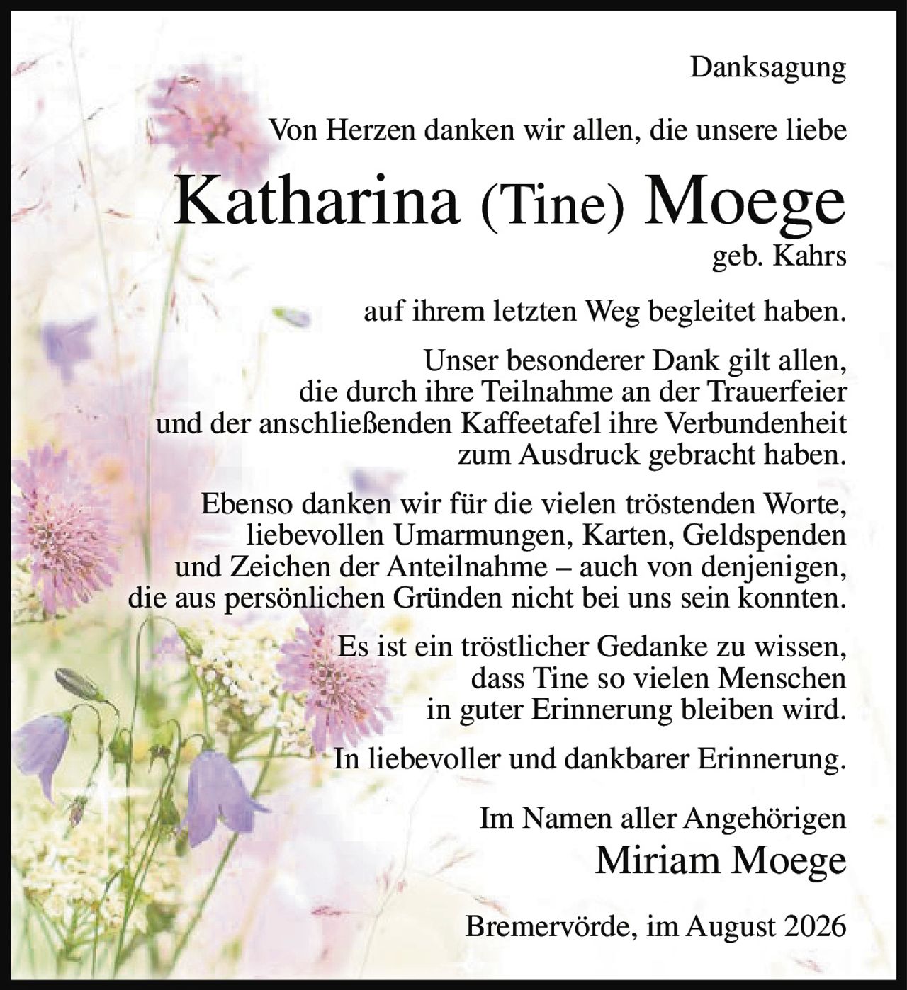 <p>Danksagung</p><p>Von Herzen danken wir allen, die unsere liebe<br>Katharina (Tine) Moege<br>geb. Kahrs<br>auf ihrem letzten Weg begleitet haben.</p><p>Unser besonderer Dank gilt allen,<br>die durch ihre Teilnahme an der Trauerfeier<br>und der anschließenden Kaffeetafel ihre Verbundenheit<br>zum Ausdruck gebracht haben.</p><p>Ebenso danken wir für die vielen tröstenden Worte,<br>liebevollen Umarmungen, Karten, Geldspenden<br>und Zeichen der Anteilnahme – auch von denjenigen,<br>die aus persönlichen Gründen nicht bei uns sein konnten.</p><p>Es ist ein tröstlicher Gedanke zu wissen,<br>dass Tine so vielen Menschen<br>in guter Erinnerung bleiben wird.</p><p>In liebevoller und dankbarer Erinnerung.</p><p>Im Namen aller Angehörigen<br>Miriam Moege</p><p>Bremervörde, im August 2026</p>
