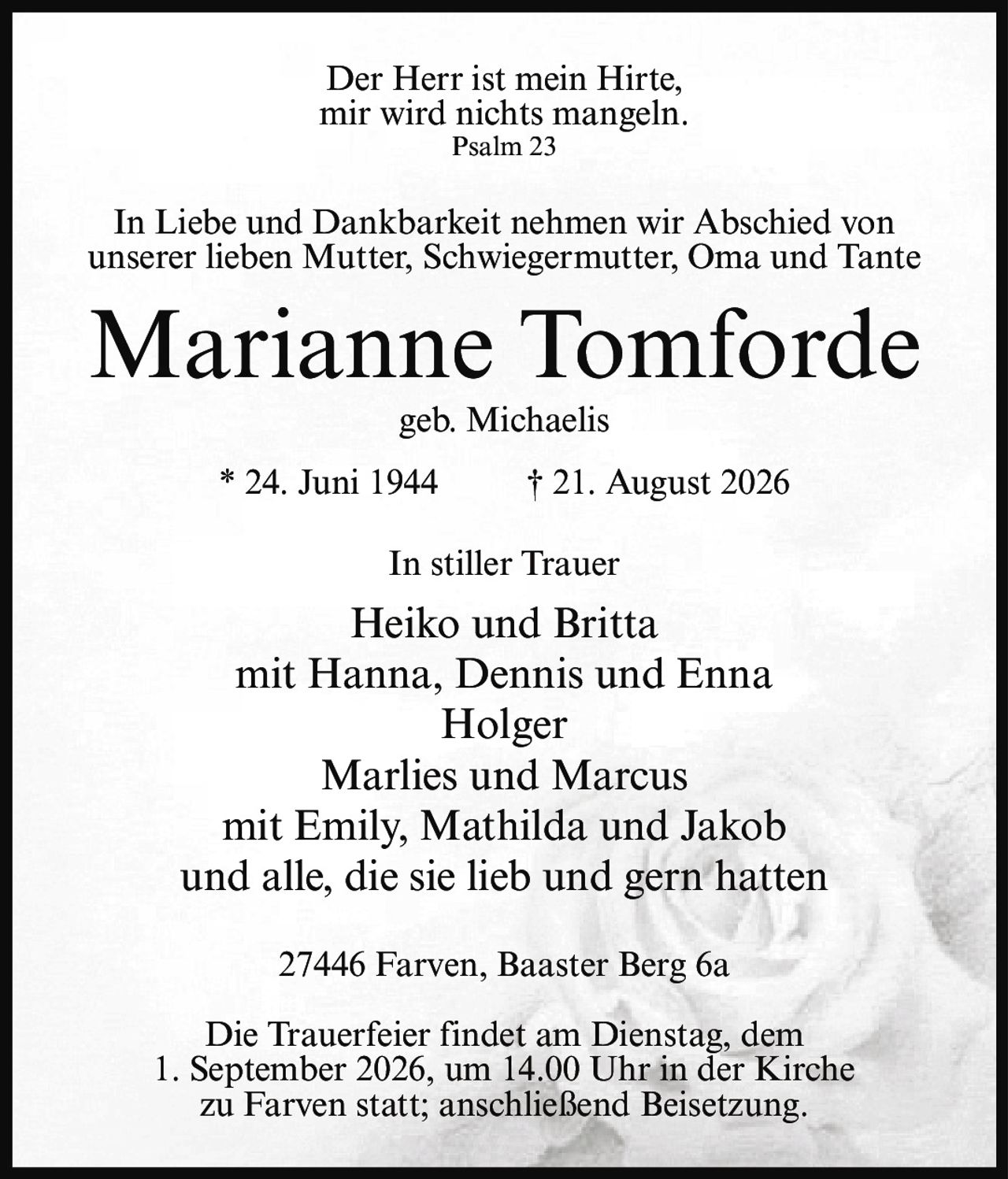 <p>Der Herr ist mein Hirte,<br>mir wird nichts mangeln.<br>Psalm 23</p><p>In Liebe und Dankbarkeit nehmen wir Abschied von unserer lieben Mutter, Schwiegermutter, Oma und Tante</p><p><strong>Marianne Tomforde</strong><br>geb. Michaelis</p><p>* 24. Juni 1944 † 21. August 2026</p><p>In stiller Trauer</p><p>Heiko und Britta<br>mit Hanna, Dennis und Enna<br>Holger<br>Marlies und Marcus<br>mit Emily, Mathilda und Jakob<br>und alle, die sie lieb und gern hatten</p><p>27446 Farven, Baaster Berg 6a</p><p>Die Trauerfeier findet am Dienstag, dem 1. September 2026, um 14.00 Uhr in der Kirche zu Farven statt; anschließend Beisetzung.</p>
